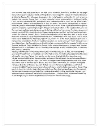 even months. The production chains are non-linear and multi-directional. Workers are no longer
manufacturingworkersbutspecialistswithhighdiversetechnology.Thisproductdevelopment strategy
is viable for Toyota. This is because this strategy does help Toyota to prolong the life cycle of current
product. For instance, Toyota Camry is a very successful current product which is prolonged its life.
Camry hasbeenmade since 1980s. Camry issetat an middle-highlevel of family veichle. After 30 years
development, Camry is still very famous all over the world. This cannot be separeted by Toyota’s
successful productdevelopmentstrategy. One of the key features of the Toyota product development
systemisfunctional engineering managers. They are primarily teachers in the Toyota system, who are
the most technicallycompetentengineers,withthe highest levelsof experience. Toyota’s management
groupis consistof higheducatedexperts.Theywereall engineersandtheir technical excellence is very
famous.But recently, Toyota’s product development system does not work very well. In recent years,
more and more recall issues happened and that hurt Toyota’s reputation very much. Most of these
recallsare relatedtoToyota’stechnical problem.Gaspadel isone of the major aspects which leaded to
manyseriouscar accidents.Thishurts Toyota’s reputation and brand name very much. However, news
fromCNN still saysthat Toyotaannouncedthat they have no responsibility for gas padel problems and
those car accidents. This is really bad for Toyota. Under product development strategy, what Toyota is
supposedtodo is to improve its product quality and technology. Besides, they also need to make sure
their products are safety.
Breakingoutof the box seemslike aviable wayforToyotanowadays.Since 2003, Toyota Secondary-
generationPriusofficiallyunveiledtothe pressforthe firsttime.ToyotaPriushave beenone of the best
sale cars for more than 7 years.Evenwas the numberone sellingHybridinAmericawitharound
140,000 soldjustin2009 whenthe auto marketwithdepression.Although,the performanceof Toyota
Priuswasexcellentinthe past.Toyotastill needstostrongeritsadvantage bya innovationtoreceive a
renaissance fromall the recall issues.Forthe 2010 Priushybridautomobile,the companyredesigned
manyaspectsof the car to stand-outfromthe fuel economy.Forachievingthe bestpossible fuel
economy,the 2010 Priushas extensive aerodynamicfeatureswhichincludesmostpartsof the car. They
are all designedtominimize drag-inducingairturbulence.Toreduce fuel-guzzlingweight,Toyotamade
the batteryan integral structural partof the car ratherthan a bolt-onbox.Specifically,there are even
three performance modesforthe new2010 Prius,whichare EV-Mode,PowerMode andEco Mode. By
all the changes,Toyotais on hiswayto receive revivebythe innovation strategy.
 