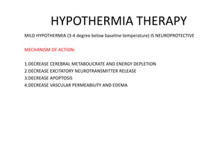 HYPOTHERMIA THERAPY
MILD HYPOTHERMIA (3-4 degree below baseline temperature) IS NEUROPROTECTIVE
MECHANISM OF ACTION:
1.DECREASE CEREBRAL METABOLICRATE AND ENERGY DEPLETION
2.DECREASE EXCITATORY NEUROTRANSMITTER RELEASE
3.DECREASE APOPTOSIS
4.DECREASE VASCULAR PERMEABILITY AND EDEMA
 