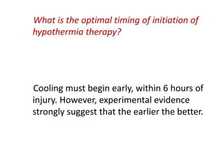 What is the optimal timing of initiation of
hypothermia therapy?
Cooling must begin early, within 6 hours of
injury. However, experimental evidence
strongly suggest that the earlier the better.
 