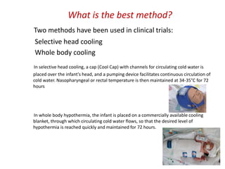 What is the best method?
Two methods have been used in clinical trials:
Selective head cooling
Whole body cooling
In selective head cooling, a cap (Cool Cap) with channels for circulating cold water is
placed over the infant's head, and a pumping device facilitates continuous circulation of
cold water. Nasopharyngeal or rectal temperature is then maintained at 34-35°C for 72
hours
In whole body hypothermia, the infant is placed on a commercially available cooling
blanket, through which circulating cold water flows, so that the desired level of
hypothermia is reached quickly and maintained for 72 hours.
 