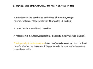 STUDIES ON THERAPUTIC HYPOTHERMIA IN HIE
A decrease in the combined outcomes of mortality/major
neurodevelopmental disability at 18 months (8 studies)
A reduction in mortality (11 studies)
A reduction in neurodevelopmental disability in survivors (8 studies)
9 independent meta-analyses have confirmed a consistent and robust
beneficial effect of therapeutic hypothermia for moderate-to-severe
encephalopathy
 