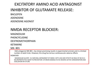 EXCITATORY AMINO ACID ANTAGONIST
INHIBITOR OF GLUTAMATE RELEASE:
BACLOFEN
ADENOSINE
ADENOSINE AGONIST
NMDA RECEPTOR BLOCKER:
MAGNESIUM
PHENCYCLIDINE
DEXTROMETHORPHAN
KETAMINE
MK- 801
EAA antagonist MK-801 , has shown promising results in experimental animals and in a limited
number of adult trials. However, this drug has serious cardiovascular adverse effects
HOWEVER
MAGNESIUM SULFATE IS A NATURAL ANTAGONIST OF NMDA WITH LESS SIDE EFFECTS SO ROLE OF MS AS A
NEUROPROTECTIVE AGENT IN PREVENTION OF BRAIN DAMAGE IN HIE DESERVE ACTIVE CONSIDERATION AND
EVALUATION IN FUTURE
 