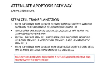 ATTENUATE APOPTOSIS PATHWAY
CASPASE INHIBITORS
STEM CELL TRANSPLANTATION
• THERE IS EVIDENCE THAT SUGGEST NEONATE BRAIN IS ENDOWED WITH THE
CAPABILITY FOR ENDOGENOUS NEUROGENESIS FLOWING HIE
• INFACT MANY EXPERIMENTAL EVIDENCES SUGGEST SCT MAY REPAIR THE
DAMAGED NEURONSIN BRAIN
• SEVERAL TYPES OF STEM CELLS HAVE BEEN USED IN RODENTS INCLUDING
NEURONAL STEM CELLS MESNCHYMAL STEM CELLS AND HEMATOPOIETIC
STEM CELLS
• THERE IS EVIDENCE THAT SUGGEST THAT GENETICALLY MODIFIED STEM CELLS
MAY BE MORE EFFECTIVE THAN UNMODIFIED STEM CELLS
THUS SCT HAS POTENTIAL TO BECOME A FUTURE NEUROPROTECTIVE AND
REGENERATIVE THERAPY FOR HIE
 