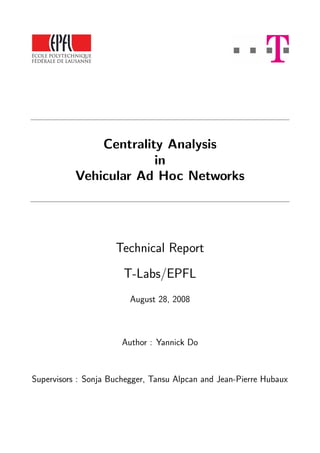 Centrality Analysis
in
Vehicular Ad Hoc Networks
Technical Report
T-Labs/EPFL
August 28, 2008
Author : Yannick Do
Supervisors : Sonja Buchegger, Tansu Alpcan and Jean-Pierre Hubaux
 