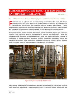 1 | P a g e
LUBE OIL RUNDOWN TANK – SYSTEM DESIGN
AND OPERATIONAL ASPECTS 13 JAN 2016
By: Muhammad Imran – Mechanical Rotating Engineer – LUKOIL International Services B.V Dubai
orce feed lube oil system is used for large rotating equipment including heavy duty Pumps,
Compressors and their drivers. Emphatically speaking, lube oil system is the life line for Rotating
Equipment and plays a pivotal role in achieving the plant reliability and availability. A badly
designed lube oil system directly impacts sustained operation of the main equipment. History is replete
with cases when a poorly designed lube oil system was the root cause of main equipment damage.
Bearings are sensitive machine elements; their life and performance heavily depend upon continuous
supply of clean lubricant at a certain required Flowrate, pressure and temperature. A force feed
lubrication system is used for this purpose which is a closed loop system consisting of a number of
components for storing (Reservoir), pressurizing (Pumps), cooling (Heat Exchangers), filtering and
maintaining a continuous supply and return of lubricant to each bearing through a network of piping,
valves, fittings and supported by a necessary instrumentation and control system.
Figure-1: A Typical Force Feed Lube Oil System
Rotor-Bearings interface generates tremendous amount of frictional heat and consequently excessive
rise in the bearing temperature. If not properly dissipated in a continuous manner, this frictional heat
F
 