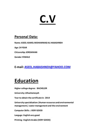 C.V
:Personal Data
Name:ASEEL KAMEL MOHAMMAD AL HABASHNEH
Age:24 YEAR
Citizenship:JORDANIAN
FEMALE:Gender
ASEEL.HABASHNEH@YAHOO.COM:mail-E
Education
BACHELORHigher college degree:
University: Alhashemeyeh
Year to obtain the certificatein: 2014
University specialization: (Humanresourcesandenvironmental
management.) water management and the environment
Computer Skills :: VERY GOOD
Languge: Englishvery good
Printing : English+Arabic (VERY GOOD)
 