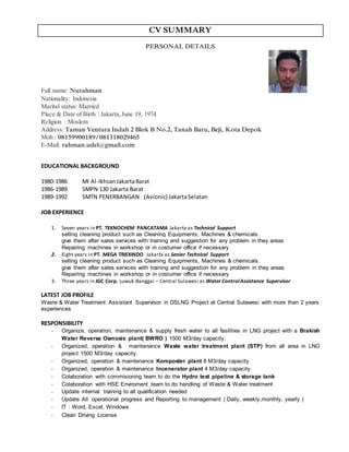 CV SUMMARY
PERSONAL DETAILS
Full name: Nurahman
Nationality: Indonesia
Marital status: Married
Place & Date of Birth : Jakarta,June 19, 1974
Religion : Moslem
Address: Taman Ventura Indah 2 Blok B No.2, Tanah Baru, Beji, Kota Depok
Mob.: 08159900189/ 081318029465
E-Mail: rahman.udel@gmail.com
EDUCATIONAL BACKGROUND
1980-1986 MI Al-IkhsanJakartaBarat
1986-1989 SMPN 130 Jakarta Barat
1989-1992 SMTN PENERBANGAN (Avionic) JakartaSelatan
JOB EXPERIENCE
1. Seven years in PT. TEKNOCHEM PANCATAMA Jakarta as Technical Support
selling cleaning product such as Cleaning Equipments, Machines & chemicals.
give them after sales services with training and suggestion for any problem in they areas
Repairing machines in workshop or in costumer office if necessary
2. Eight years in PT. MEGA TRIEXINDO Jakarta as Senior Technical Support
selling cleaning product such as Cleaning Equipments, Machines & chemicals.
give them after sales services with training and suggestion for any problem in they areas
Repairing machines in workshop or in costumer office if necessary
3. Three years in JGC Corp. Luwuk Banggai – Central Sulawesi as Water ControlAssistance Supervisor
LATEST JOB PROFILE
Waste & Water Treatment Assistant Supervisor in DSLNG Project at Central Sulawesi with more than 2 years
experiences
RESPONSIBILITY
- Organize, operation, maintenance & supply fresh water to all fasilities in LNG project with a Brakish
Water Reverse Osmosis plant( BWRO ) 1500 M3/day capacity.
- Organized, operation & maintenance Waste water treatment plant (STP) from all area in LNG
project 1500 M3/day capacity.
- Organized, operation & maintenance Komposter plant 8 M3/day capacity
- Organized, operation & maintenance Incenerator plant 4 M3/day capacity
- Colaboration with commisioning team to do the Hydro test pipeline & storage tank
- Colaboration with HSE Enviroment team to do handling of Waste & Water treatment
- Update internal training to all qualification needed
- Update All operational progress and Reporting to management ( Daily, weekly,monthly, yearly )
- IT : Word, Excel, Windows
- Clean Driving License
 