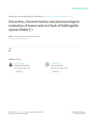 See	discussions,	stats,	and	author	profiles	for	this	publication	at:	https://www.researchgate.net/publication/257435549
Extraction,	characterization	and	pharmacological
evaluation	of	leaves	and	root	bark	of	Dalbergiella
nyasae	(Baker	f.)
Article		in		Pharmacognosy	Journal	·	December	2012
Impact	Factor:	1.26	·	DOI:	10.5530/pj.2012.34.12
READS
80
4	authors,	including:
Placid	Mpeketula
Michigan	State	University
5	PUBLICATIONS			24	CITATIONS			
SEE	PROFILE
J.F.	Mwatseteza
University	of	Malawi
17	PUBLICATIONS			151	CITATIONS			
SEE	PROFILE
All	in-text	references	underlined	in	blue	are	linked	to	publications	on	ResearchGate,
letting	you	access	and	read	them	immediately.
Available	from:	Placid	Mpeketula
Retrieved	on:	31	May	2016
 