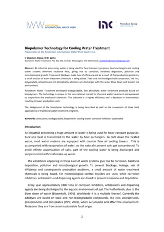 1
Biopolymer Technology for Cooling Water Treatment
Presentation at the Amsterdam International Water Week Conference
I. Steemers-Rijkse, R.W. Witte
Novochem Water Treatment, P.O. Box 390, 3430 AJ Nieuwegein, The Netherlands i.steemers@novochemgroup.com
Abstract: At industrial processing, water is being used for heat transport purposes. Heat exchangers and cooling
tower systems eliminate excessive heat, giving rise to corrosion, hardness deposition, pollution and
microbiological growth. To prevent blockage, leaks, loss of efficiency and as a result of that production problems,
a small amount of water treatment chemicals is being dosed. Toxic and non-biodegradable compounds, like zinc,
polyacrylate, phosphonate and phosphates additives are discharged with the water blow down and burden the
environment.
Novochem Water Treatment developed biodegradable, low phosphate water treatment products based on
biopolymers. The technology is unique in the international market for chemical water treatment and appeared
to outperform the traditional chemicals. The outcome is a higher efficiency and a decrease in maintenance
resulting in lower production costs.
The background of the biopolymer technology is being described as well as the conversion of three field
applications of traditional water treatment programs.
Keywords: antiscalant; biodegradable; biopolymer; cooling water; corrosion inhibitor; sustainable
Introduction
At industrial processing a huge amount of water is being used for heat transport purposes.
Excessive heat is transferred to the water by heat exchangers. To cool down the heated
water, most water systems are equipped with counter flow air cooling towers. This is
accompanied with evaporation of water, so the naturally present salts get concentrated. To
avoid infinite accumulation of salts, part of the cooling water is being discharged and
supplemented with fresh make-up water.
The conditions appearing in these kind of water systems give rise to corrosion, hardness
deposition, pollution and microbiological growth. To prevent blockage, leakage, loss of
efficiency and consequently production problems, a small amount of water treatment
chemicals is being dosed. For microbiological control biocides are used, while corrosion
inhibitors, antiscalants and dispersing agents are dosed to prevent corrosion and deposition.
Every year approximately 1800 tons of corrosion inhibitors, antiscalants and dispersing
agents are being discharged to the aquatic environment of just The Netherlands, due to the
blow down of water (Bloemkolk, 1995). Worldwide it is a multiple thereof. Currently the
additives are based on toxic and non-biodegradable compounds, like zinc, polyacrylates,
phosphonates and phosphates (IPPC, 2001), which accumulate and affect the environment.
Moreover they are from a non-sustainable fossil origin.
 