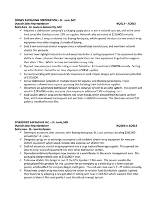 CROWN PACKAGING CORPORATION – St. Louis, MO
Outside Sales Representative 4/2013 – 7/2015
Sales Area - St. Louis to Kansas City, MO
 Adjusted a distribution company’s packaging supply stock to win a national contract, and at the same
time saved the distributor over 25% on supplies. National sales estimated at $100,000 annually.
 Sold new stretch wrap turntables into Boeing Aerospace, which opened the doors to new stretch wrap
equipment into other shipping channels of Boeing.
 Sold 3 new semi auto stretch wrappers into a national label manufacture, and won their national
stretch film accounts.
 Learned new Highlight Industries stretch wrap load to force testing equipment. This equipment has the
ability to show customers the exact wrapping applications on their equipment to get better usage on
their stretch films. Which can save considerable money daily.
 Opened new aerospace manufacturing account Sabreliner. Estimated sales $50,000 annually. Setting
up a distribution channel for on time shipments of OEM supplies.
 Currently working with pharmaceutical companies on cold shipper designs with annual sales potential
of $175,000.
 Set up distribution networks in multiple states for logistics, and stocking agreements. These
agreements allowed me to quote upcoming bids by being their distribution supplier.
 Streamline an automated distribution company’s conveyor system to an airfill system. This system will
result in $285,000 in sales, and save the company an additional 15% in shipping costs.
 Sold Cousins stretch wrap and turntables into Tyson Foods, which allowed them to speed up their
lines, which also allowed me to quote and win their stretch film business. This plant uses around 5-8
pallets / month of stretch film.
DIVERSIFIED PACKAGING INC. – St. Louis, MO
Outside Sales Representative 9/2003 to 3/2013
Sales area - St. Louis to Kansas
 Developed extensive sales contracts with Boeing Aerospace, St. Louis contracts totaling $385,000
annually for 17+ years.
 Designed a program to exchange a company’s old outdated stretch wrap equipment for new pre-
stretch equipment which saved considerable expenses on stretch film.
 Sold full automatic stretch wrap equipment into a large national beverage supplier. This opened the
door to other sales of equipment into their other distribution centers.
 Opened/maintained/developed new business at a world leader in the waste management area. This
packaging design netted sales at $350,000 + year.
 Took new stretch film design to one of the US’s top stretch film user. The pounds used in the
production of this product for this customer let our company as a whole buy at a lower cost per
pound, which netted the company larger profit gains. The end users sales were $1.25 million annually.
 Placed new stretch wrap machines across the nation in national food distribution supplier. I gained
their business by adapting a new per-stretch setting with new stretch film which lowered their total
pounds of stretch film used yearly. I used the old cut-n-weigh system.
 