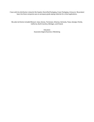 I have sold into distribution networks like Expedx, Diversified Packaging, Crown Packaging, Unisource. My product
base into these companies was an aerospace grade wiping materials for critical applications.
My sales territories included Missouri, Iowa, Kansas, Tennessee, Arkansas, Kentucky, Texas, Georgia, Florida,
California, North Carolina, Michigan, and Finland.
Education
Associates Degree Business / Marketing
 
