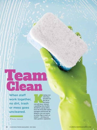 44 CLUB SOLUTIONS MAGAZINE JULY 2014 CLUBSOLUTIONSMAGAZINE.COM
Team
Rachel Zabonick
When staff
work together,
no dirt, trash
or mess goes
uncleaned.
Clean
K
eeping your
club clean
shouldn’t be
the job of
the janito-
rial staff alone. Instead,
a sparkling clean facility
should be a group effort,
from the front desk staff to
managers and beyond. By
doing so, you can ensure
no areas, big or small, are
missed — earning your
club a positive reputation.
 