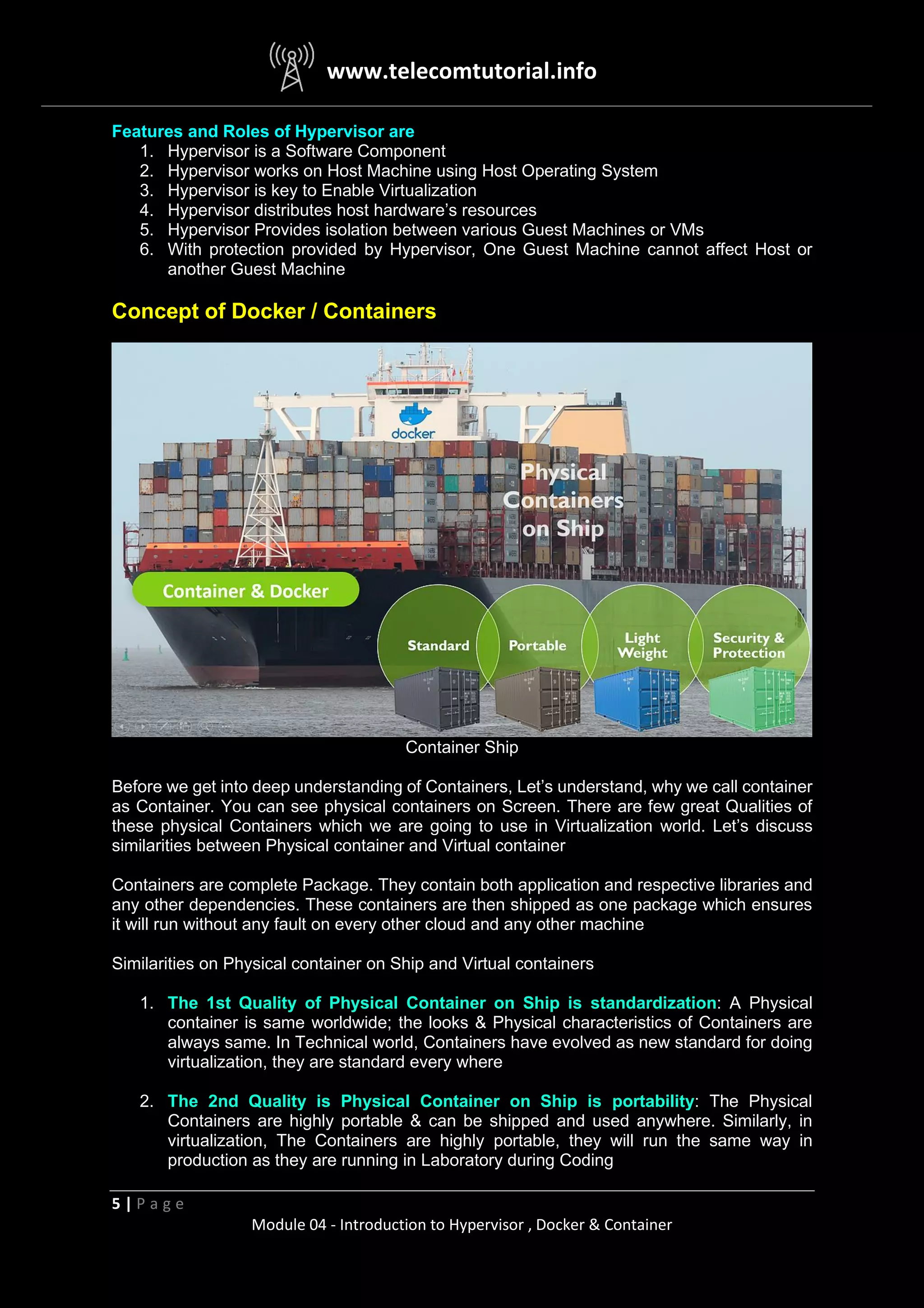 www.telecomtutorial.info
5 | P a g e
Module 04 - Introduction to Hypervisor , Docker & Container
Features and Roles of Hypervisor are
1. Hypervisor is a Software Component
2. Hypervisor works on Host Machine using Host Operating System
3. Hypervisor is key to Enable Virtualization
4. Hypervisor distributes host hardware’s resources
5. Hypervisor Provides isolation between various Guest Machines or VMs
6. With protection provided by Hypervisor, One Guest Machine cannot affect Host or
another Guest Machine
Concept of Docker / Containers
Container Ship
Before we get into deep understanding of Containers, Let’s understand, why we call container
as Container. You can see physical containers on Screen. There are few great Qualities of
these physical Containers which we are going to use in Virtualization world. Let’s discuss
similarities between Physical container and Virtual container
Containers are complete Package. They contain both application and respective libraries and
any other dependencies. These containers are then shipped as one package which ensures
it will run without any fault on every other cloud and any other machine
Similarities on Physical container on Ship and Virtual containers
1. The 1st Quality of Physical Container on Ship is standardization: A Physical
container is same worldwide; the looks & Physical characteristics of Containers are
always same. In Technical world, Containers have evolved as new standard for doing
virtualization, they are standard every where
2. The 2nd Quality is Physical Container on Ship is portability: The Physical
Containers are highly portable & can be shipped and used anywhere. Similarly, in
virtualization, The Containers are highly portable, they will run the same way in
production as they are running in Laboratory during Coding
 