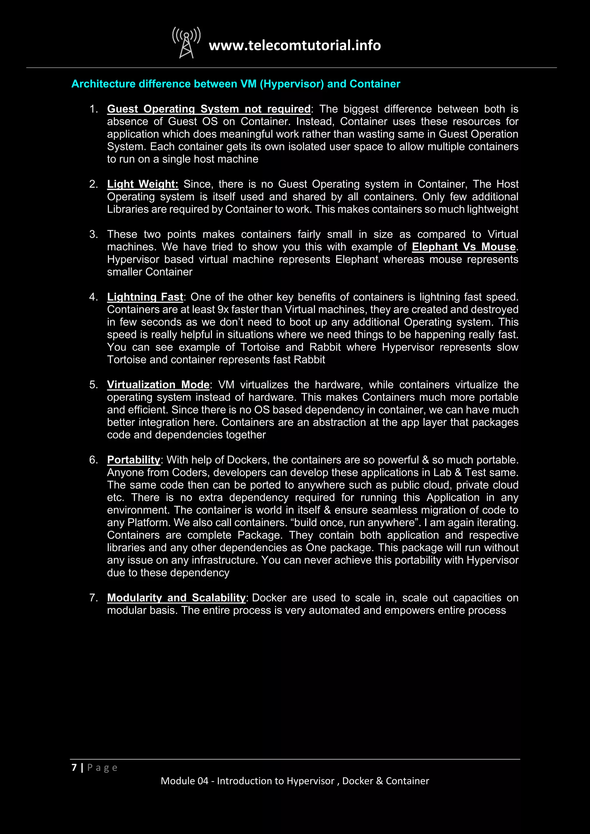 www.telecomtutorial.info
7 | P a g e
Module 04 - Introduction to Hypervisor , Docker & Container
Architecture difference between VM (Hypervisor) and Container
1. Guest Operating System not required: The biggest difference between both is
absence of Guest OS on Container. Instead, Container uses these resources for
application which does meaningful work rather than wasting same in Guest Operation
System. Each container gets its own isolated user space to allow multiple containers
to run on a single host machine
2. Light Weight: Since, there is no Guest Operating system in Container, The Host
Operating system is itself used and shared by all containers. Only few additional
Libraries are required by Container to work. This makes containers so much lightweight
3. These two points makes containers fairly small in size as compared to Virtual
machines. We have tried to show you this with example of Elephant Vs Mouse.
Hypervisor based virtual machine represents Elephant whereas mouse represents
smaller Container
4. Lightning Fast: One of the other key benefits of containers is lightning fast speed.
Containers are at least 9x faster than Virtual machines, they are created and destroyed
in few seconds as we don’t need to boot up any additional Operating system. This
speed is really helpful in situations where we need things to be happening really fast.
You can see example of Tortoise and Rabbit where Hypervisor represents slow
Tortoise and container represents fast Rabbit
5. Virtualization Mode: VM virtualizes the hardware, while containers virtualize the
operating system instead of hardware. This makes Containers much more portable
and efficient. Since there is no OS based dependency in container, we can have much
better integration here. Containers are an abstraction at the app layer that packages
code and dependencies together
6. Portability: With help of Dockers, the containers are so powerful & so much portable.
Anyone from Coders, developers can develop these applications in Lab & Test same.
The same code then can be ported to anywhere such as public cloud, private cloud
etc. There is no extra dependency required for running this Application in any
environment. The container is world in itself & ensure seamless migration of code to
any Platform. We also call containers. “build once, run anywhere”. I am again iterating.
Containers are complete Package. They contain both application and respective
libraries and any other dependencies as One package. This package will run without
any issue on any infrastructure. You can never achieve this portability with Hypervisor
due to these dependency
7. Modularity and Scalability: Docker are used to scale in, scale out capacities on
modular basis. The entire process is very automated and empowers entire process
 