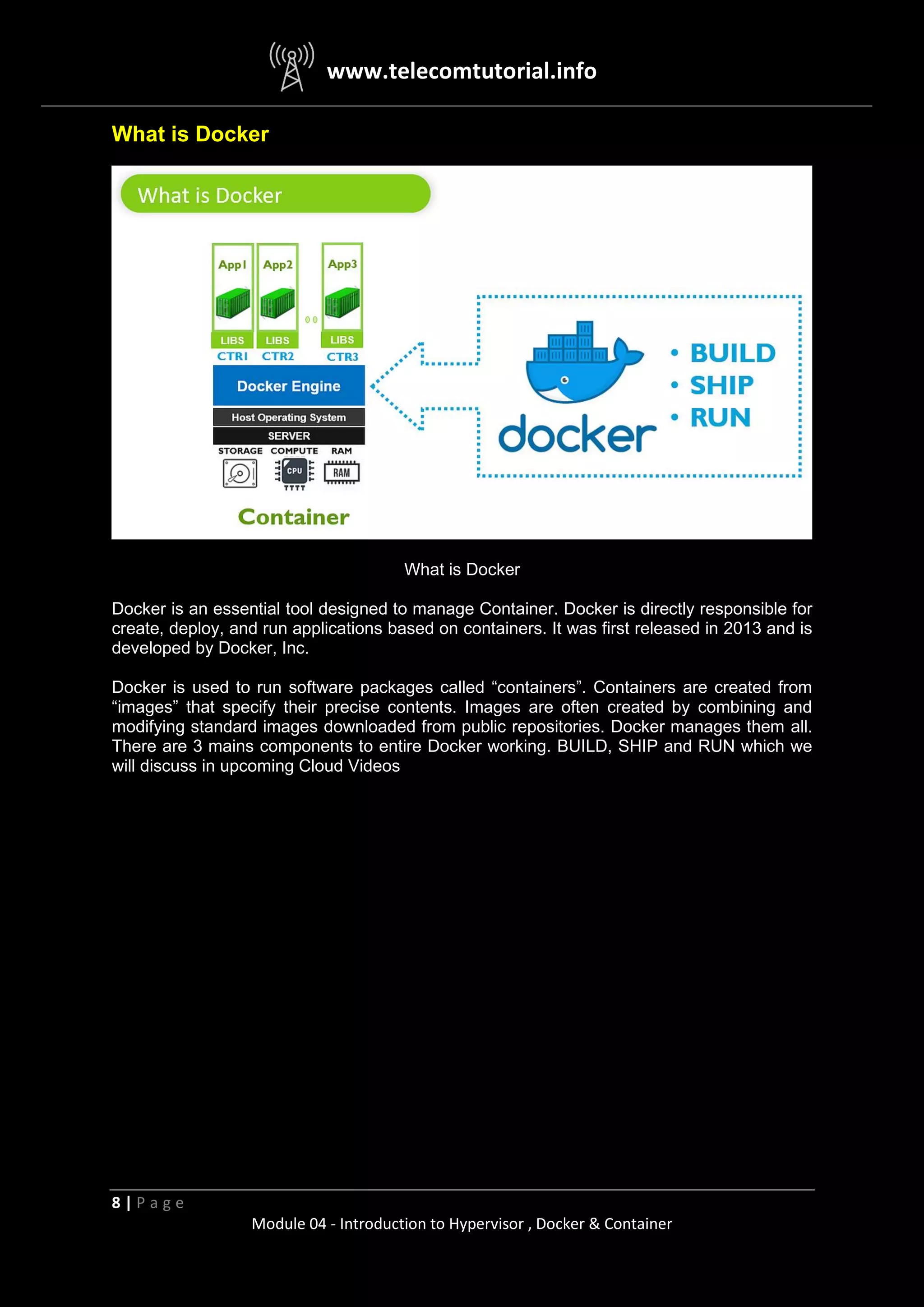 www.telecomtutorial.info
8 | P a g e
Module 04 - Introduction to Hypervisor , Docker & Container
What is Docker
What is Docker
Docker is an essential tool designed to manage Container. Docker is directly responsible for
create, deploy, and run applications based on containers. It was first released in 2013 and is
developed by Docker, Inc.
Docker is used to run software packages called “containers”. Containers are created from
“images” that specify their precise contents. Images are often created by combining and
modifying standard images downloaded from public repositories. Docker manages them all.
There are 3 mains components to entire Docker working. BUILD, SHIP and RUN which we
will discuss in upcoming Cloud Videos
 