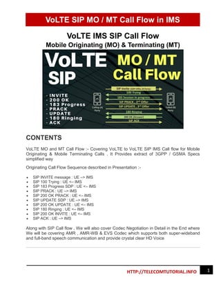 VoLTE SIP MO / MT Call Flow in IMS
1
HTTP://TELECOMTUTORIAL.INFO
VoLTE IMS SIP Call Flow
Mobile Originating (MO) & Terminating (MT)
CONTENTS
VoLTE MO and MT Call Flow :- Covering VoLTE to VoLTE SIP IMS Call flow for Mobile
Originating & Mobile Terminating Calls . It Provides extract of 3GPP / GSMA Specs
simplified way
Originating Call Flow Sequence described in Presentation :-
 SIP INVITE message : UE –> IMS
 SIP 100 Trying : UE <– IMS
 SIP 183 Progress SDP : UE <– IMS
 SIP PRACK : UE –> IMS
 SIP 200 OK PRACK : UE <– IMS
 SIP UPDATE SDP : UE –> IMS
 SIP 200 OK UPDATE : UE <– IMS
 SIP 180 Ringing : UE <– IMS
 SIP 200 OK INVITE : UE <– IMS
 SIP ACK : UE –> IMS
Along with SIP Call flow , We will also cover Codec Negotiation in Detail in the End where
We will be covering AMR , AMR-WB & EVS Codec which supports both super-wideband
and full-band speech communication and provide crystal clear HD Voice
 