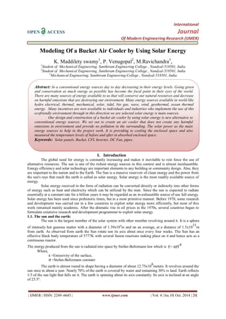 International
OPEN ACCESS Journal
Of Modern Engineering Research (IJMER)
| IJMER | ISSN: 2249–6645 | www.ijmer.com | Vol. 4 | Iss.10| Oct. 2014 | 20|
Modeling Of a Bucket Air Cooler by Using Solar Energy
K. Maddilety swamy1
, P. Venugopal2
, M.Ravichandra3
,
1
Student of Mechanical Engineering, Santhiram Engineering College , Nandyal-518501, India
2
Student of Mechanical Engineering, Santhiram Engineering College , Nandyal-518501, India
3
Mechanical Engineering, Santhiram Engineering College , Nandyal-518501, India
I. Introduction
The global need for energy is constantly increasing and makes it inevitable to rein force the use of
alternative resources. The sun is one of the richest energy sources in this context and is almost inexhaustible.
Energy efficiency and solar technology are important elements to any building or community design. Also, they
are important to the nation and to the Earth. The Sun is a massive reservoir of clean energy and the power from
the sun's rays that reach the earth is called as solar energy. Solar energy is the most readily available source of
energy.
Solar energy received in the form of radiation can be converted directly or indirectly into other forms
of energy such as heat and electricity which can be utilized by the man. Since the sun is expected to radiate
essentially at a constant rate for a billion years it may be regarded as an in-exhaustible source of use full energy.
Solar energy has been used since prehistoric times, but in a most primitive manner. Before 1970, some research
and development was carried out in a few countries to exploit solar energy more efficiently, but most of this
work remained mainly academic. After the dramatic rise in oil prices in the 1970s, several countries began to
formulate extensive research and development programmer to exploit solar energy.
1.1. The sun and the earth:
The sun is the largest member of the solar system with other member revolving around it. It is a sphere
of intensely hot gaseous matter with a diameter of 1.39x109
m and on an average, at a distance of 1.5x10
11
m
from earth. As observed from earth the Sun rotate son its axis about once every four weeks. The Sun has an
effective black body temperature of 5777K with several fusion reactions staking place on it and hence acts as a
continuous reactor.
The energy produced from the sun is radiated into space by Stefan-Boltzmann law which is E= εσT
4
Where,
ε =Emissivity of the surface,
σ =Stefan-Boltzmann constant
The earth is almost round in shape having a diameter of about 12.75x10
6
meters. It revolves around the
sun once in about a year. Nearly 70% of the earth is covered by water and remaining 30% is land. Earth reflects
1/3 of the sun light that falls on it. The earth is spinning about its axis constantly. Its axis is inclined at an angle
of 23.5º.
Abstract: In a conventional energy sources day to day decreasing in their energy levels. Going green
and conservation as much energy as possible has become the focal point in their eyes of the world.
There are many sources of energy available to us that will conserve our natural resources and decrease
on harmful emissions that are destroying our environment. Many energy sources available in world like
hydro electrical, thermal, mechanical, solar, tidal, bio gas, wave, wind, geothermal, ocean thermal
energy. Many incentives are now available to individuals and industries who implement the use of this
ecofriendly environment through in this direction we are selected solar energy is main sources.
Our design and construction of a bucket air cooler by using solar energy is new alternative to
conventional energy sources. We set out to create an air cooler that does not create any harmful
emissions in environment and provide no pollution in the surrounding. The solar power as the main
energy sources to help in the project work. It is providing to cooling the enclosed space and also
measured the temperature levels of before and after in absorbed enclosed space.
Keywords: Solar panels, Bucket, CFL Inverter, DC Fan, pipes.
 
