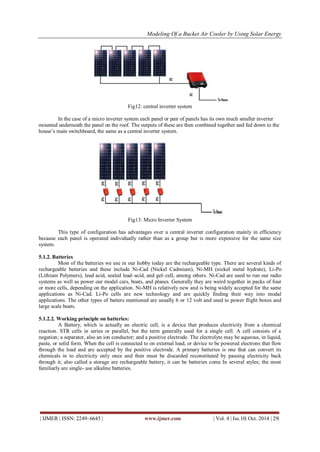 Modeling Of a Bucket Air Cooler by Using Solar Energy
| IJMER | ISSN: 2249–6645 | www.ijmer.com | Vol. 4 | Iss.10| Oct. 2014 | 29|
Fig12: central inverter system
In the case of a micro inverter system each panel or pair of panels has its own much smaller inverter
mounted underneath the panel on the roof. The outputs of these are then combined together and fed down to the
house‟s main switchboard, the same as a central inverter system.
Fig13: Micro Inverter System
This type of configuration has advantages over a central inverter configuration mainly in efficiency
because each panel is operated individually rather than as a group but is more expensive for the same size
system.
5.1.2. Batteries
Most of the batteries we use in our hobby today are the rechargeable type. There are several kinds of
rechargeable batteries and these include Ni-Cad (Nickel Cadmium), Ni-MH (nickel metal hydrate), Li-Po
(Lithium Polymers), lead acid, sealed lead–acid, and gel–cell, among others. Ni-Cad are used to run our radio
systems as well as power our model cars, boats, and planes. Generally they are weird together in packs of four
or more cells, depending on the application. Ni-MH is relatively new and is being widely accepted for the same
applications as Ni-Cad. Li-Po cells are new technology and are quickly finding their way into modal
applications. The other types of batters mentioned are usually 6 or 12 volt and used to power flight boxes and
large scale boats.
5.1.2.2. Working principle on batteries:
A Battery, which is actually an electric cell, is a device that produces electricity from a chemical
reaction. STR cells in series or parallel, but the term generally used for a single cell. A cell consists of a
negation; a separator, also an ion conductor; and a positive electrode. The electrolyte may be aqueous, in liquid,
paste, or solid form. When the cell is connected to on external load, or device to be powered electrons that flow
through the load and are accepted by the positive electrode. A primary batteries is one that can convert its
chemicals in to electricity only once and then must be discarded reconstituted by passing electricity back
through it; also called a storage are rechargeable battery, it can be batteries come In several styles; the most
familiarly are single- use alkaline batteries.
 