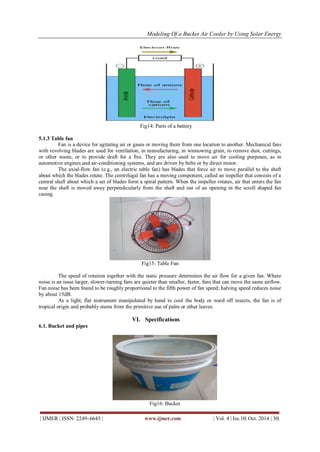 Modeling Of a Bucket Air Cooler by Using Solar Energy
| IJMER | ISSN: 2249–6645 | www.ijmer.com | Vol. 4 | Iss.10| Oct. 2014 | 30|
Fig14: Parts of a battery
5.1.3 Table fan
Fan is a device for agitating air or gases or moving them from one location to another. Mechanical fans
with revolving blades are used for ventilation, in manufacturing, in winnowing grain, to remove dust, cuttings,
or other waste, or to provide draft for a fire. They are also used to move air for cooling purposes, as in
automotive engines and air-conditioning systems, and are driven by belts or by direct motor.
The axial-flow fan (e.g., an electric table fan) has blades that force air to move parallel to the shaft
about which the blades rotate. The centrifugal fan has a moving component, called an impeller that consists of a
central shaft about which a set of blades form a spiral pattern. When the impeller rotates, air that enters the fan
near the shaft is moved away perpendicularly from the shaft and out of an opening in the scroll shaped fan
casing.
Fig15: Table Fan
The speed of rotation together with the static pressure determines the air flow for a given fan. Where
noise is an issue larger, slower-turning fans are quieter than smaller, faster, fans that can move the same airflow.
Fan noise has been found to be roughly proportional to the fifth power of fan speed; halving speed reduces noise
by about 15dB.
As a light, flat instrument manipulated by hand to cool the body or ward off insects, the fan is of
tropical origin and probably stems from the primitive use of palm or other leaves.
VI. Specifications
6.1. Bucket and pipes
Fig16: Bucket
 