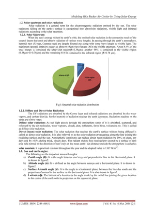 Modeling Of a Bucket Air Cooler by Using Solar Energy
| IJMER | ISSN: 2249–6645 | www.ijmer.com | Vol. 4 | Iss.10| Oct. 2014 | 21|
1.2. Solar spectrum and solar radiation
Solar radiation is a general term for the electromagnetic radiation emitted by the sun. The solar
radiations falling on the earth‟s surface is categorized into ultraviolet radiations, visible light and infrared
radiations according to the solar spectrum.
1.2.1. Solar Spectrum:
When the sun‟s energy richest he earth‟s orbit, the emitted solar radiation is the composite result of the
several layers that emit and absorb radiation of various wave lengths. In passing through the earth‟s atmosphere,
harmful rays (X-rays, Gamma rays) are largely filtered out along with some wave length so visible light. The
maximum spectral intensity occurs at about 0.48µm wave length (λ) in the visible spectrum. About 6.4% of the
total energy is contained the ultraviolet region(λ<0.38µm); another 48% is contained in the visible region
(0.38µm<λ<0.78µm) and the remaining 45.6 is contained in the infrared region (λ>0.78 µm).
Fig1: Spectral solar radiation distribution
1.2.2. Diffuse and Direct Solar Radiation
The UV radiations are absorbed by the Ozone layer and infrared radiations are absorbed by the water
vapors, and carbon dioxide. So the intensity of radiation reaches the earth decreases. Radiations reaches on the
earth are of two types:
Diffuse solar radiation: As sun light passes through the atmosphere some of it is absorbed, scattered, and
reflected by the air molecules, water vapours, clouds, dust, pollutants, forest fires, volcanoes etc. This is called
as diffuse solar radiation.
Direct (beam) solar radiation: The solar radiation that reaches the earth's surface without being diffused is
called as direct solar radiation. It is also referred to as the solar radiation propagating along the line joining the
receiving surface and the sun. Atmospheric conditions can reduce direct beam radiation by 10% on clear, dry
days and by 100% during thick, cloudy days. The radiant energy flux received per second by a surface of unit
area held normal to the direction of sun‟s rays at the mean earth- sun distance outside the atmosphere is called as
solar constant. It is practical constant throughout the year and its adopted value is 1367 W/m
2
.
1.3. Sun and earth angles:
The following are the important sun-earth angles:
a) Zenith angle (θ): It is the angle between sun‟s ray and perpendicular line to the Horizontal plane. It
is shown in figure2.
b) Altitude angle (α): It is defined as the angle between sunrays and a horizontal plane. It is shown in
figure2.
c) Surface Azimuth angle ( γ): It is the angle in a horizontal plane, between the line due south and the
projection of normal to the surface on the horizontal plane. It is also shown in figure2.
d) Latitude (ф): The latitude of a location is the angle made by the radial line joining the given location
to the centre of the earth with its projection on the equatorial plane.
 