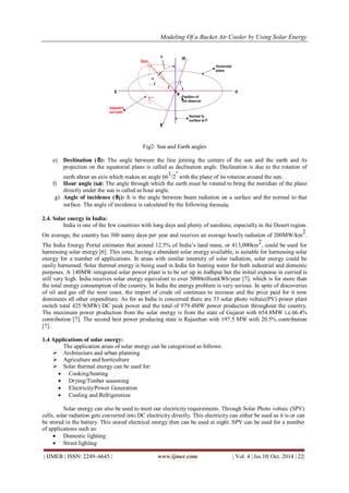 Modeling Of a Bucket Air Cooler by Using Solar Energy
| IJMER | ISSN: 2249–6645 | www.ijmer.com | Vol. 4 | Iss.10| Oct. 2014 | 22|
Fig2: Sun and Earth angles
e) Declination (δ): The angle between the line joining the centers of the sun and the earth and its
projection on the equatorial plane is called as declination angle. Declination is due to the rotation of
earth about an axis which makes an angle 66
1
/2
º
with the plane of its rotation around the sun.
f) Hour angle (ω): The angle through which the earth must be rotated to bring the meridian of the plane
directly under the sun is called as hour angle.
g) Angle of incidence (θi): It is the angle between beam radiation on a surface and the normal to that
surface. The angle of incidence is calculated by the following formula:
2.4. Solar energy in India:
India is one of the few countries with long days and plenty of sunshine, especially in the Desert region.
On average, the country has 300 sunny days per year and receives an average hourly radiation of 200MW/km
2
.
The India Energy Portal estimates that around 12.5% of India‟s land mass, or 413,000km
2
, could be used for
harnessing solar energy [6]. This zone, having a abundant solar energy available, is suitable for harnessing solar
energy for a number of applications. In areas with similar intensity of solar radiation, solar energy could be
easily harnessed. Solar thermal energy is being used in India for heating water for both industrial and domestic
purposes. A 140MW integrated solar power plant is to be set up in Jodhpur but the initial expense in curried is
still very high. India receives solar energy equivalent to over 5000trillionkWh/year [7], which is for more than
the total energy consumption of the country. In India the energy problem is very serious. In spite of discoveries
of oil and gas off the west coast, the import of crude oil continues to increase and the price paid for it now
dominates all other expenditure. As for as India is concerned there are 33 solar photo voltaic(PV) power plant
switch total 425.9(MW) DC peak power and the total of 979.4MW power production throughout the country.
The maximum power production from the solar energy is from the state of Gujarat with 654.8MW i.e.66.4%
contribution [7]. The second best power producing state is Rajasthan with 197.5 MW with 20.5% contribution
[7].
1.4 Applications of solar energy:
The application areas of solar energy can be categorized as follows:
 Architecture and urban planning
 Agriculture and horticulture
 Solar thermal energy can be used for:
 Cooking/heating
 Drying/Timber seasoning
 Electricity/Power Generation
 Cooling and Refrigeration
Solar energy can also be used to meet our electricity requirements. Through Solar Photo voltaic (SPV)
cells, solar radiation gets converted into DC electricity directly. This electricity can either be used as it is or can
be stored in the battery. This stored electrical energy then can be used at night. SPV can be used for a number
of applications such as:
 Domestic lighting
 Street lighting
 