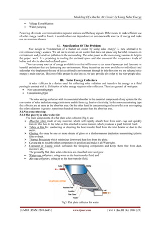 Modeling Of a Bucket Air Cooler by Using Solar Energy
| IJMER | ISSN: 2249–6645 | www.ijmer.com | Vol. 4 | Iss.10| Oct. 2014 | 23|
 Village Electrification
 Water pumping
Powering of remote telecommunication repeater stations and Railway signals. If the means to make efficient use
of solar energy could be found, it would reduce our dependence on non-renewable sources of energy and make
our environment cleaner.
II. Specification Of The Problem
Our design is “construction of a bucket air cooler by using solar energy” is new alternative to
conventional energy sources. We set out to create an air cooler that does not create any harmful emissions in
environment and provide no pollution in the surrounding. The solar power as the main energy sources to help in
the project work. It is providing to cooling the enclosed space and also measured the temperature levels of
before and after in absorbed enclosed space.
There are many sources of energy available to us that will conserve our natural resources and decrease on
harmful emissions that are destroying our environment. Many incentives are now available to individuals and
industries who implement the use of this ecofriendly environment through in this direction we are selected solar
energy is main sources. The cost of this project is also less so, we can provide air cooler to the poor people also.
III. Solar Energy Collectors
A solar collector is a device used for collecting solar radiation and transfers the energy to a fluid
passing in contact with it. Utilization of solar energy requires solar collectors. These are general of two types:
 Non-concentrating type
 Concentrating type
The solar energy collector with its associated absorber is the essential component of any system for the
conversion of solar radiation energy into more usable form e.g. heat or electricity. In the non-concentrating type
the collector are as same as the absorber area. On the other hand in concentrating collectors the area intercepting
the solar radiations is greater, sometimes hundred times greater than the absorber area.
3.1.Non-concentrating:
3.1.1 Flat plate type solar collector:
The main components of a flat plate solar collector (Fig.1) are:
 Absorber plate made of any material, which will rapidly absorb heat from sun's rays and quickly
transfer that heat to the tubes or fins attached in some manner, which produces a good thermal bond.
 Tubes or fins for conducting or directing the heat transfer fluid from the inlet header or duct to the
outlet.
 Glazing, this may be one or more sheets of glass or a diathermanous (radiation transmitting) plastic
film or sheet.
 Thermal Insulation which minimizes downward heat loss from the plate.
 Covers trip to hold the other components in position and make it all Watertight.
 Container or Casing which surrounds the foregoing components and keeps them free from dust,
moisture, etc.
The generally Flat plate solar collectors are classified into two types:
 Water-type collectors, using water as the heat-transfer fluid, and
 Air-type collectors, using air as the heat-transfer fluid.
Fig3: Flat plate collector for water
 
