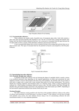 Modeling Of a Bucket Air Cooler by Using Solar Energy
| IJMER | ISSN: 2249–6645 | www.ijmer.com | Vol. 4 | Iss.10| Oct. 2014 | 24|
Fig4: Flat plate collector for air heating
3.1.2. Evacuated-tube collectors:
These collectors are usually made of parallel rows of transparent glass tubes. Each tube contains a
glass outer tube and metal absorber tube attached to a fin. The fin is covered with a coating that absorbs solar
energy well, but which in habits radioactive heat loss. Air is removed, or evacuated, from the space between the
two glass tubes to form a vacuum, which eliminates conductive and convective heat loss.
A new evacuated-tube design with a cavity to transfer the heat to the storage tank and also there are no
glass-to-metal seals. This type of evacuated tube has the potential to become cost-competitive with flat plate
collectors.
Fig5: Evacuated tube collector
3.2. Concentrating type solar collectors:
3.2.1. Parabolic through solar collector:
A parabolic trough solar collector uses are lecturing the shape of a parabola which is mostly a mirror,
or an anodized aluminum sheet depending on the required applications to reflect and concentrate the solar
radiations towards a receiver tube located at the focus line of the parabola. The absorber tube may be made of
mild steel or copper and is coated with a heat resistant black paint for the better performance. The receiver
absorbs the incoming radiations and transforms them in to thermal energy, which is being transported and
collected by a fluid medium circulating within the receiver tube. The heat transfer fluid flows through the
absorber tube, gets heated and thus carries heat. The temperature of the fluid reaches up to 400ºC. Depending on
the heat transfer requirement different heat transfer fluids may be used.
Working Principle:
The Solar radiations coming parallel to the focal line of the parabola (reflector) collects at the surface
of reflector and concentrate it to the focal point F as shown in figure.7. If the reflector is in the form of trough
with parabolic cross section, the solar radiation focuses along a line. In concentrating collectors the term
concentration ratio(C) is a very important parameter.
 