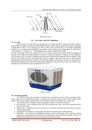 Modeling Of a Bucket Air Cooler by Using Solar Energy
| IJMER | ISSN: 2249–6645 | www.ijmer.com | Vol. 4 | Iss.10| Oct. 2014 | 26|
Fig8: Power tower
IV. Air Cooler And Air Conditioner
4.1. Air cooler
The air cooler is a cools the air by operating the air. Today in the 20th
century, the world is facing a
major problem of global warming due rapid industrialization. In India, during summer the average temperature
is about 400
C to 450
C. It even reaches up to 480
C to 500
C in the month of June. TO maintain comfortable
condition in (i.e. temperature & humidity) in the summer season various types of application are used such as
“Air Conditioner”, “Coolers”, etc… These applications are easily available in the market.
In India, the average income of common man is not so high, common man cannot afford this application
because of their high cost. Another problem is scarcity of electricity, especially in villages; the load shading is
14 to 16 hours a day. Air Cooler is portable units which can be easily moved around the house as required. They
work by using water, stored in an internal water tank, to supply a filter that the hot air is drawn through
subsequently cooled before being returned to the room.They perform at their best when the air temperature is
heart and the humidity level is low.The humidity level will influence the level the air cooler can cool the room.
Typically they will lower the room temperature by 20
C to 30
C.
Fig9: Air cooler
4.1.1. Working principle
Air coolers work on the principle of cooling by the evaporation of water which is present in them.
These coolers are also called desert cooler are swamp cooler and they require water, which is filled in this
coolers. The cooling is effect is produced due to the transition in phase from liquid state to vapor state.
Various parts that are needed to make an evaporative cooler or a simple air cooler are:
 Fan and vents- a fan is needed to direct the cool air towards the room. These fans continuously flow
cool air in the rooms.
 Water source – evaporative cooler uses water so it is necessary to fill the cooler with water so that the
cooling can take place.
 Cooling pads- the purpose of cooling pads is to absorb water and to pass air through them.
 Distributor – water needs to be distributed properly to these cooling pads. This is done by cooling
pumps and various pipes that interconnect the cooling pads. These cooling pads should always be in
saturated state otherwise the water will evaporate away from this pads.
 