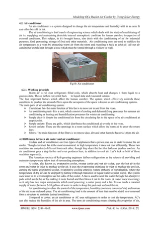Modeling Of a Bucket Air Cooler by Using Solar Energy
| IJMER | ISSN: 2249–6645 | www.ijmer.com | Vol. 4 | Iss.10| Oct. 2014 | 27|
4.2. Air conditioner
An air conditioner is a system designed to change the air temperature and humidity with in an area. It
can either be cold or hot.
The air conditioning is that branch of engineering science which deals with the study of conditioning of
air i.e. supplying and maintaining desirable internal atmospheric condition for human comfort, irrespective of
external conditions. This subject, in it‟s brought hence, also deals with the conditioning of air for industrial
purposes, food processing, storage of food and other materials. Air conditioning units are used to stabilize the
air temperature in a room by extracting warm air from the room and recycling it back as cold air. All our air
conditioner expels heat through a hose which must be vented through a window or wall.
Fig10: Air conditioner
4.2.1. Working principle
Warm air is run over refrigerant- filled coils, which absorbs heat and changes it from liquid to a
gaseous state. The air is then converted back to liquid state and evacuated outside.
The four important factors which affect the human comfort. The system which effectively controls these
conditions to produce the desired effects upon the occupants of the space is known as air conditioning systems.
The main parts of air conditioning system:
 Circulation fan- the main function of this fan is to move air to and from the room.
 Air conditioning unit- It is a unit, which consist of cooling and dehumidifying processes for summer air
conditioning or heating and humidification processes for winter air conditioning.
 Supply duct- It directs the conditioned air from the circulating fan to the space to be air conditioned at
proper point.
 Supply outlets- These are grills, which distributes the conditioned air evenly in the room.
 Return outlets- These are the openings in a room surface which allow the room air to enter the return
duct.
 Filters- The main function of the filters is to remove dust, dirt and other harmful bacteria‟s from the air.
4.3 Difference between air cooler and air conditioner:
Coolers and air conditioners are two types of appliances that a person can use in order to make the air
cooler. Though electrical fan it the most economical, in high temperature it does not cool efficiently. These two
machines are completely different from each other, though they share the fact that both can produce cool air. An
air conditioner goes a step further and even produces heat, in addition to cool air. Let‟s look at both of these
machines separately.
The American society of Refrigerating engineers defines refrigeration as the science of providing and
maintains temperature below that of surrounding atmosphere.
A cooler, also known as, evaporative cooler, swamp cooler and wet air cooler, uses the hot air in the
room and water in order to produce cooler air. It uses the evaporating technique in order to produce the cool air,
earning the name evaporative cooler. Evaporative cooling employs waters enthalpy of vaporization, where the
temperature of dry air can be dropped by putting it through transition of liquid water to water vapor. The system
uses water in to wet absorptive on the sides of the cooler. A fan is used to send the water through the absorptive
pads which cools the air by making it more humid and then blows it out to the room. A cooler uses less energy
as it only has two major components which need powering; a water pump and a fan. It also needs a constant
supply of water; between 3-10 gallons of water in order to keep the pads wet and cool the air.
Air conditioning involves the control of the temperature, humidity (moisture content of air) and motion
of the air in an enclosed space. The air conditioning load is the amount of heat that must be added to or removed
form a structure to maintain desired conditions.
Compared to cooler, an air conditioner or AC uses refrigerants in order to cool the temperature. AC's
can also reduce the humidity of the air in area. The term air conditioning means altering the properties of air,
 