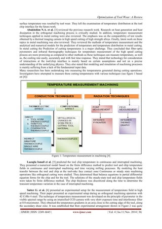 Optimization of Tool Wear: A Review
| IJMER | ISSN: 2249–6645 | www.ijmer.com | Vol. 4 | Iss.11| Nov. 2014 | 36|
surface temperature was resulted by tool wear. They left the examination of temperature distribution at the tool
chip interface for the future work.
Abukhshim N.A. et al. [3] reviewed the previous research work. Research on heat generation and heat
dissipation in the orthogonal machining process is critically studied. In addition, temperature measurement
techniques applied in metal cutting were also reviewed. The emphasis was on the comparability of test results
obtained by a thermal imaging camera in high speed cutting of high strength alloys. Finally, latest work on these
topics in metal machining was also reviewed. They reviewed the methods of temperature measurement and the
analytical and numerical models for the prediction of temperature and temperature distribution in metal cutting.
In metal cutting the Prediction of cutting temperatures is a major challenge. They concluded that fiber-optic
pyrometers and infrared thermography techniques for temperature measurement of the high speed cutting
process are more promising as compared to other methods as these techniques can measure temperature, as well
as, the cooling rate easily, accurately and with fast time response. They stated that technology for consideration
of interactions at the tool/chip interface is mainly based on certain assumptions and not on a precise
understanding of the underlying physics. They also stated that modeling and simulation of machining processes
is mainly suffering from a lack of the fundamental input data.
Many researchers has been undertaking into measuring the temperatures generated during cutting operations.
Investigators have attempted to measure these cutting temperatures with various techniques (see figure 1 based
on [4])
Figure 1: Temperature measurement in machining [4]
Lazoglu Ismail et al. [5] predicted the tool chip temperature in continuous and interrupted machining.
They presented a numerical model based on the finite difference method to predict tool and chip temperature
fields in continuous and interrupted machining and time varying milling processes. By modeling the heat
transfer between the tool and chip at the tool-rake face contact zone Continuous or steady state machining
operations like orthogonal cutting were studied. They determined Heat balance equations in partial differential
equation forms for the chip and for the tool. The solutions of the steady-state tool and chip temperature fields
were taken by finite difference method. The chip thickness was discretized along the time to determine the
transient temperature variation in the case of interrupted machining.
Sutter G. et al. [6] presented an experimented setup for the measurement of temperature field in high
speed machining. Their paper presented an experimental setup during an orthogonal machining operation with
42 CrMo 4 steel. The technique of temperature measurement was developed on the principle of pyrometer in the
visible spectral range by using an intensified CCD camera with very short exposure time and interference filter
at 0.8 micrometer. They obtained the temperature gradients in an area close to the cutting edge of the tool, along
the secondary shear zone. It was established that their experimental arrangement shown in Figure 2 was quite
 