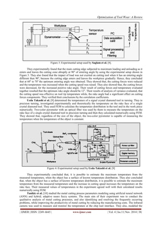 Optimization of Tool Wear: A Review
| IJMER | ISSN: 2249–6645 | www.ijmer.com | Vol. 4 | Iss.11| Nov. 2014 | 38|
Figure 3: Experimental setup used by Saglam et al. [8].
They experimentally found that the main cutting edge subjected to maximum loading and unloading as it
enters and leaves the cutting zone abruptly at 90o
of entering angle by using the experimental setup shown in
Figure 3. They also found that the impact of load was not exerted on cutting tool when it has an entering angle
different then 90o
, because the cutting edge enters and leaves the workpiece gradually. Hence, they concluded
that at 60o
to 70o
the optimum entering angle was obtained. They showed that, the cutting forces were reduced
and the temperature was increased when the cutting speed was raised. They also showed that, the cutting forces
were decreased, for the increased positive rake angle. Their result of cutting forces and temperature evaluated
together resulted that the optimum rake angle should be 12o
. Their results of analysis of variance evaluated, that
the cutting speed was effective on tool tip temperature while, the rake angle had a significant effect on cutting
forces components. They verified their conclusions by the correlation coefficients.
Ueda Takashi et al. [9] determined the temperature of a signal crystal diamond tool in turning. They in
precision turning, investigated experimentally and theoretically the temperature on the rake face of a single
crystal diamond tool. They used FEM to calculate the temperature distribution in the tool and in the work piece
numerically. Two-color pyrometer with an optical fiber was used by them to measure the temperature on the
rake face of a single crystal diamond tool in precision turning and then they calculated numerically using FEM.
They showed that, regardless of the size of the object, the two-color pyrometer is capable of measuring the
temperature when the temperature of the object is constant.
Figure 4: Experimental setup used by Ueda Takashi et al. [9]
They experimentally concluded that, it is possible to estimate the maximum temperature from the
measured temperature, when the object has a surface of known temperature distribution. They also concluded
that, when the object has a surface of known temperature distribution, it is possible to estimate the maximum
temperature from the measured temperature and the increase in cutting speed increases the temperature on the
rake face. Their measured values of temperatures in the experiment agreed well with their calculated results
numerically using FEM.
Tanikic et al. [10] studied the metal cutting process parameters modeling using artificial neural network
(ANN) and hybrid, adaptive neuro fuzzy systems. The main aim of their experiment was to conduct the
qualitative analysis of metal cutting processes, and also identifying and resolving the frequently occurring
problems, while improving the productivity of metal cutting by reducing the manufacturing costs. The infrared
camera was used to measure and monitor the temperature at the chip tool interface. They also, modeled the
 