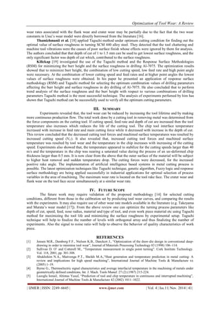 Optimization of Tool Wear: A Review
| IJMER | ISSN: 2249–6645 | www.ijmer.com | Vol. 4 | Iss.11| Nov. 2014 | 41|
wear rates associated with the flank wear and crater wear may be partially due to the fact that the two wear
constants in Usui’s wear model were directly borrowed from the literature [16].
Thamizhmanii et al. [18] applied Taguchi method under optimum cutting condition for finding out the
optimal value of surface roughness in turning SCM 440 alloy steel. They detected that the tool chattering and
machine tool vibrations were the causes of poor surface finish whose effects were ignored by them for analysis.
The authors concluded that that depth of cut of 1 to 1.5 mm can be used to get lowest surface roughness, and the
only significant factor was depth of cut which, contributed to the surface roughness.
Kilickap [19] investigated the use of the Taguchi method and the Response Surface Methodologies
(RSM) for minimizing the burr height and the surface roughness in drilling Al-7075. The optimization results
showed that to minimize burr height, the combination of low cutting speed, low feed rate and high point angle
were necessary. At the combination of lower cutting speed and feed rates and at higher point angles the lowest
values of surface roughness were obtained. In his paper he presented an application of response surface
methodology (RSM) and Taguchi method for selecting the optimum combination values of drilling parameters
affecting the burr height and surface roughness in dry drilling of Al-7075. He also concluded that to perform
trend analysis of the surface roughness and the burr height with respect to various combinations of drilling
parameters Taguchi method is the most successful technique. The analysis of experiments perfumed by him has
shown that Taguchi method can be successfully used to verify all the optimum cutting parameters.
III. SUMMARY
Experiments revealed that, the tool wear can be reduced by increasing the tool lifetime and by making
more continuous production flow. The total work done by a cutting tool in removing metal was determined from
the force components on the cutting tool. If cutting speed, feed rate and depth of cut are increased then the tool
temperature also increases which reduces the life of the cutting tool. The chip tool interface temperature
increased with increase in feed rate and main cutting force while it decreased with increase in the depth of cut.
This review concluded that the decreased cutting tool forces and machined surface temperatures was resulted by
increased cutting speed (VC). It also revealed that, increased cutting tool forces and machined surface
temperature was resulted by tool wear and the temperature in the chip increases with increasing of the cutting
speed. Experiments also showed that, the temperature appeared to stabilize for the cutting speeds larger than 40
m/s and the temperature in the chip was nearing a saturated value during the process of an un-deformed chip
thickness larger than 0.5 mm. It is now clear from the above that the outer surface of the material will be subject
to higher heat removal and sudden temperature drop. The cutting forces were decreased, for the increased
positive rake angle. The implementation of artificial intelligence based systems in metal cutting process is
possible. The latest optimization techniques like Taguchi technique, genetic algorithm, Fuzzy logic and response
surface methodology are being applied successfully in industrial applications for optimal selection of process
variables in the area of machining. The maximum wear rate is located on the tool rake face. The crater wear and
flank wear on the tool face occur simultaneously at a similar wear rate.
IV. FUTURE SCOPE
The future work may require validation of the proposed methodology [14] for selected cutting
conditions, different from those in the calibration set by predicting tool wear curves, and comparing the results
with the experiments. It may also require use of other wear rate models available in the literature (e.g. Takeyama
and Murata’s wear model [17]). From the above review one can optimize the turning process parameters like
depth of cut, speed, feed, nose radius, material and type of tool, and even work piece material etc using Taguchi
method for maximizing the tool life and minimizing the surface roughness by experimental setup. Taguchi
technique will help to finalize the number of levels with orthogonal array and thus finalizing the number of
experiments. Also the signal to noise ratio will help to observe the behavior of quality characteristics of work
piece.
REFERENCES
[1] Jensen M.R., Damborg F.F., Nielsen K.B., Danckert J., “Optimization of the draw-die design in conventional deep-
drawing in order to minimise tool wear”, Journal of Materials Processing Technology 83 (1998) 106–114.
[2] Sullivan D. O’ and Cotterell M., “Temperature measurement in single point turning”. Cork Institute Technology.
Vol. 118, 2001, pp. 301-308.
[3] Abukhshim N.A., Mativenga P.T., Sheikh M.A.,“Heat generation and temperature prediction in metal cutting: A
review and implications for high speed machining”, International Journal of Machine Tools & Manufacture xx
(2005) 1–19.
[4] Byrne G., Thermoelectric signal characteristics and average interfacial temperature in the machining of metals under
geometrically defined conditions, Int. J. Mach. Tools Manuf. 27 (2) (1987) 215-224.
[5] Lazoglu Ismail, Altintas Yusuf, “Prediction of tool and chip temperature in continuous and interrupted machining”,
International Journal of Machine Tools & Manufacture 42 (2002) 1011–1022.
 
