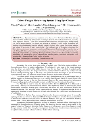 International 
OPEN ACCESS Journal 
Of Modern Engineering Research (IJMER) 
| IJMER | ISSN: 2249–6645 | www.ijmer.com | Vol. 4 | Iss.11| Nov. 2014 | 26| 
Driver Fatigue Monitoring System Using Eye Closure Miss.G.Victoreia1, Miss.D.Yazhini2, Miss.G.Parameswari3, Mr. E.Gurumoorthi4, Mrs. G.Vijayabarathy5 1,2,3MCA student, Sri Manakula Vinayagar Engineering College, Puducherry 4Assistant Professor, Sri Manakula Vinayagar Engineering College, Pondicherry 5Assistant Professor, Perunthalaivar kamarajar arts college, Puducherry 
I. INTRODUCTION 
Now-a-days the society faces more number of accident rates. The Driver fatigue problems have become important factors for causing road accidents. Driver fatigue is a major cause for four wheeler accidents since the drivers are unable to take sudden decision while they are sleepy. This kind of accident can be predicted and given solutions. The fatigue behaviors are predicted whether the drivers stay awake or not and make a warning when they begin to fall asleep. The system can detect the changes in eyes by measuring closed/opened eye state. This technology is used to track the eyes of the driver and alert them. This system capture the eye sight from the face and it measures the eye rate by closed/opened state. In addition to detect the drowsiness of the driver, if the eyelid is closed for more than 8-10 seconds then it is the indicator of fatigue state and by that time the system alerts the driver. The system detects driver fatigue status by measuring the proportion of eyes closed in a certain period of time and the continued closure time. The Algorithm is used to detect the drowsiness of the driver is PERCLOS. It is abbreviated as (PERcentage ClOSure) is a measure of driver alertness. This algorithm is helpful in measuring the person eyelid closure. It measures the slow eyelid closures rather than blinks, and is the measurement of choice for drowsiness detection. This Algorithm is been considered as the Standard for drowsiness detection. In this it measures the percentage of eyelid closure over the pupil and reflects the slow eyelid closure with the movement of eye blinking. PERCLOS is the Real-Time measures of alertness for drowsiness detecting system. It measure by capturing the face and focused on the eyes and detects the pupil from the eyes. Eyes has the various parameters of measures and colors the white area will not be detected, the Retina of the eyes will detected from the whole eyes and it has a various point and individual color to be measured from the retina. In this system the face and the eyes are localized by comparing the image and the video input, but the camera will be focused on the eyes. When the camera first detects the face, the image is saved to a file for the usage of comparing. The points determine whether the person is feeling sleepy or not. Once the person closed his eyes or moves outside of the frame, the warning system alert the driver from drowsiness or distraction or it is helpful to other passengers to be alert and wake the driver from fast asleep. 
A Abstract: Now-a-days so many road accidents occur due to driver distraction while he is driving. Those accidents are broadly depends upon wide range of driver state such as drowsy state, alcoholic state, depressed state etc. Even driver distraction and conversation with passengers during driving can lead in major problems. To address the problem we propose a Driver fatigue Monitoring and warning system based on eye-tracking, which is consider as active safety system. This system is useful and helpful for drivers to be alert while driving. Eye tracking is one of the major technologies for future driver system since human eyes contains much information. Sleepiness reduces reaction time of safe driving. The driver distraction is measured by the person eye closure rate for certain period while driving. It is implemented by comparing the image extracted from video and the video that is currently performing. The percentage of eyes is compared from both the frames, if the driver is suspected to be sleeping then a warning alarm is given to alert the driver. 
Keywords: Driver fatigue, Eye Tracking, Drowsiness detection. 
 