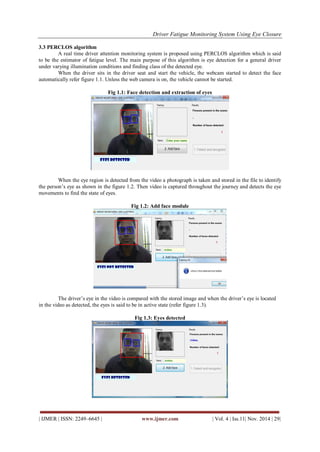Driver Fatigue Monitoring System Using Eye Closure 
| IJMER | ISSN: 2249–6645 | www.ijmer.com | Vol. 4 | Iss.11| Nov. 2014 | 29| 
3.3 PERCLOS algorithm 
A real time driver attention monitoring system is proposed using PERCLOS algorithm which is said to be the estimator of fatigue level. The main purpose of this algorithm is eye detection for a general driver under varying illumination conditions and finding class of the detected eye. When the driver sits in the driver seat and start the vehicle, the webcam started to detect the face automatically refer figure 1.1. Unless the web camera is on, the vehicle cannot be started. Fig 1.1: Face detection and extraction of eyes When the eye region is detected from the video a photograph is taken and stored in the file to identify the person‟s eye as shown in the figure 1.2. Then video is captured throughout the journey and detects the eye movements to find the state of eyes. Fig 1.2: Add face module The driver‟s eye in the video is compared with the stored image and when the driver‟s eye is located in the video as detected, the eyes is said to be in active state (refer figure 1.3). Fig 1.3: Eyes detected  