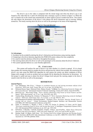 Driver Fatigue Monitoring System Using Eye Closure 
| IJMER | ISSN: 2249–6645 | www.ijmer.com | Vol. 4 | Iss.11| Nov. 2014 | 30| 
The driver‟s eye in the video is compared with the stored image and when the driver‟s eye is not located in the video then he is said to be distracted and a message is given as shown in figure 1.4. When the eye‟s is found to be in the closed state automatically an alarm signal is given to awaken the driver. This system not only detects the drowsiness of the driver it also detects the driver distraction such as moving, looking around etc. The timely warning alerts the driver as well as the passengers to be aware of the happening. Fig 1.4: Eyes not detected 3.4 Advantages 
 Accidents can be avoided by alerting the driver‟s distraction and drowsiness using warning signals. 
 Comparing to the driver detection algorithm this PERCLOS system reduces the time complexity. 
 It is used to track the alertness of the driver throughout the journey. 
 The warning alarm alerts the driver as well as the passengers to be conscious about the driver‟s behavior. 
 This system typically behaves as a user-friendly application. 
IV. CONCLUSION 
This system will analyze the state of driver‟s eye state whether it is closed or opened. If it is closed then produce the warning alarm to awaken the driver and prevent the vehicle from accident. By monitoring the driver‟s eye state using the PRECLOS algorithm by web camera the system can detect symptoms of driver fatigue early enough to avoid an accident and save people life by detecting the distraction an drowsiness. So this project is useful and easy to detect the driver‟s fatigue level and give the warning output in the form of sound to alert the driver as well as the passengers. 
REFERENCES 
Journal Papers: 
[1] Lora yekhshatyan, John D.Lee, ” Changes in correlation between eye and sterring movements indicate driver distraction” IEEE trans. Intell. Transp. Syst.,vol .14, no.1,pp. 136-145,Mar 2013. 
[2] Mohamad-Hoseyn Sigari, Mahmood Fathy, Mohsen Soryani, “A Driver Face Monitoring System for Fatigue and Distraction Detection” International Journal of Vehicular Technology, Volume 2013 (2013), Article ID 263983. 
[3] Boon-Giin Lee , Wan-Young Chung, “Driver Alertness Monitoring Using Fusion of Facial Features and Bio- Signals” IEEE sensor journal., vol. 12, no. 7, pp. 2416-2422, july. 2012. 
[4] Yanchao Dong, Zhencheng Hu ,Uchimura K, Murayama. N “Driver Inattention Monitoring system for Intelligent Vehicles” IEEE trans. Intell.Transp. Syst., vol .12, Issue . 2, no.1,pp. 596-614, 2011. 
[5] M.Omidyeganesh,Javadtalab.A,Shirmohammadhi.S “Intelligent driver drowsiness detection through fusion of yawning and eye closure” Virtual Environments Human-Computer Interfaces and Measurement Systems (VECIMS), 2011 IEEE International Conference on Sep-2011 
[6] I.Daza, N. Hernandez, L. Bergasa, I. Parra, J. Yebes, M. Gavilan, R. Quintero, D. Llorca, and M. Sotelo, "Drowsiness monitoring based on driver and driving data fusion" in Intelligent Transportation Systems (ITSC), 2011 14th International IEEE Conference on, oct. 2011, pp. 1199-1204. 
[7] M.Wollmer, C.Blaschke, T.Schindl, B.Schuller, B.farber, S.Mayer, and B.Treffich. ”Online Driver Distraction Detection using short-term Memory” IEEE trans.intell. transp.syst., vol.12, no.2, pp.574-582, jun 2011. 
[8] Hardeep Singh, J,S Bhatia, Jasbir Kaur, “Eye Tracking based driver fatigue monitoring and Warning System” Power electronics (IICPE),2010 India International Conference on Jan-2011, ISBN:978-1-4244-7883-5, INSPEC Accession no: 11873780, publisher: IEEE.  