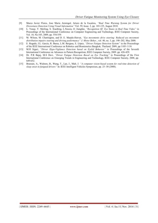 Driver Fatigue Monitoring System Using Eye Closure 
| IJMER | ISSN: 2249–6645 | www.ijmer.com | Vol. 4 | Iss.11| Nov. 2014 | 31| 
[9] Marco Javier Flores, Jose Maria Armingol, Arturo de la Escalera, “Real Time Warning System for Driver Drowsiness Detection Using Visual Information” Vol. 59, Issue. 2, pp. 103-125, August 2010. 
[10] L. Yunqi, Y. Meiling, S. Xiaobing, L.Xiuxia, O. Jiangfan, “Recognition Of Eye States in Real Time Video” in Proceedings of the International Conference on Computer Engineering and Technology, IEEE Computer Society, Vol. 10, No.105, 2009, pp. 554-559. 
[11] M. Wilson, M. Chattington, and D. E. Marple-Horvat, “Eye movements drive steering: Reduced eye movement distribution impairs steering and driving performance” J. Motor Behav., vol. 40, no. 3, pp. 190–202, May 2008. 
[12] E. Rogado, J.L. García, R. Barea, L.M. Bergasa, E. López, “Driver Fatigue Detection System” in the Proceedings of the IEEE International Conference on Robotics and Biomimetics Bangkok, Thailand, 2009, pp.1105-1110. 
[13] M.H Sigari, “Driver Hypo-Vigilance Detection based on Eyelid Behavior” in Proceedings of the Seventh International Conference on Advances in Pattern Recognition, IEEE Computer Society, 2009. pp. 426-429. 
[14] Dr. P.R Bajaj, M.S Devi, “Driver Fatigue Detection Based on Eye Tracking” in Proceedings of the First International Conference on Emerging Trends in Engineering and Technology, IEEE Computer Society, 2008, pp. 649-652. 
[15] Branzan, A., Widsten, B., Wang, T., Lan, J., Mah, J. “A computer vision-based system for real-time detection of sleep onset in fatigued drivers” In: IEEE Intelligent Vehicles Symposium, pp. 25–30 (2008). 
