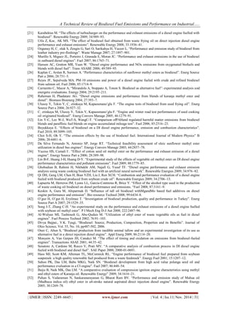 A Technical Review of Biodiesel Fuel Emissions and Performance on Industrial…..
| IJMER | ISSN: 2249–6645 | www.ijmer.com | Vol. 4 | Iss.11| Nov. 2014 | 31|
[21] Karabektas M. “The effects of turbocharger on the performance and exhaust emissions of a diesel engine fuelled with
biodiesel”. Renewable Energy 2009; 34:989–93.
[22] Utlu Z, Koc¸ AK MS. “The effect of biodiesel fuel obtained from waste frying oil on direct injection diesel engine
performance and exhaust emissions”. Renewable Energy 2008; 33:1936–41.
[23] Ozgunay H, C¸ olak S, Zengin G, Sari O, Sarikahya H, Yuceer L. “Performance and emission study of biodiesel from
leather industry pre-fleshings”. Waste Manage 2007; 27:1897–901.
[24] Murillo S, Mıguez JL, Porteiro J, Granada E, Moran JC. “Performance and exhaust emissions in the use of biodiesel
in outboard diesel engines”. Fuel 2007; 86:1765–71.
[25] Hansen AC, Gratton MR, Yuan W. “Diesel engine performance and NOx emissions from oxygenated biofuels and
blends with diesel fuel”. Trans ASABE 2006; 49:589–95.
[26] Kaplan C, Arslan R, Surmen A. “Performance characteristics of sunflower methyl esters as biodiesel”. Energ Source
Part a 2006; 28:751–5.
[27] Reyes JF, Sepulveda MA. PM-10 emissions and power of a diesel engine fueled with crude and refined biodiesel
from salmon oil. Fuel 2006; 85:1714–9.
[28] Carraretto C, Macor A, “Mirandola A, Stoppato A, Tonon S. Biodiesel as alternative fuel”: experimental analysis and
energetic evaluations. Energy 2004; 29:2195–211.
[29] Raheman H, Phadatare AG. “Diesel engine emissions and performance from blends of karanja methyl ester and
diesel”. Biomass Bioenerg 2004; 27:393–7.
[30] Ulusoy Y, Tekin Y, C¸ etinkaya M, Kapaosmano˘glu F. “The engine tests of biodiesel from used frying oil”. Energ
Source Part a 2004; 26:927–32.
[31] C¸ etinkaya M, Ulusoy Y, Tekin Y, Kapaosmano˘glu F. “Engine and winter road test performances of used cooking
oil originated biodiesel”. Energ Convers Manage 2005; 46:1279–91.
[32] Lin Y-C, Lee W-J, WuT-S, WangC-T. “Comparison ofPAHand regulated harmful matter emissions from biodiesel
blends and paraffinic fuel blends on engine accumulated mileage test”. Fuel 2006; 85:2516–23.
[33] Buyukkaya E. “Effects of biodiesel on a DI diesel engine performance, emission and combustion characteristics”.
Fuel 2010; 89:3099–105.
[34] Choi S-H, Oh Y. “The emission effects by the use of biodiesel fuel. International Journal of Modern Physics” B
2006; 20:4481–6.
[35] Da Silva Fernando N, Antonio SP, Jorge RT. “Technical feasibility assessment of oleic sunflower methyl ester
utilization in diesel bus engines”. Energy Convers Manage 2003; 44:2857–78.
[36] Yucesu HS, Cumali I˙. “Effect of cotton seed oil methyl ester on the performance and exhaust emission of a diesel
engine”. Energy Source Part a 2006; 28:389–98.
[37] Lin B-F, Huang J-H, Huang D-Y. “Experimental study of the effects of vegetable oil methyl ester on DI diesel engine
performance characteristics and pollutant emissions”. Fuel 2009; 88:1779–85.
[38] Ghobadian B, Rahimi H, Nikbakht AM, Najafi G, Yusaf TF. “Diesel engine performance and exhaust emission
analysis using waste cooking biodiesel fuel with an artificial neural network”. Renewable Energies 2009; 34:976–82.
[39] Qi DH, Geng LM, Chen H, Bian YZH, Liu J, Ren XCH. “Combustion and performance evaluation of a diesel engine
fueled with biodiesel produced from soybean crude oil”. Renewable Energies 2009; 34:2706–13.
[40] Lapuerta M, Herreros JM, Lyons LL, Garcia-Contreras R, Brice Y. “Effect of the alcohol type used in the production
of waste cooking oil biodiesel on diesel performance and emissions. “Fuel 2008; 87:3161–9.
[41] Keskin A, Guru M, Altıparmak D. “Influence of tall oil biodiesel withMgandMo based fuel additives on diesel
engine performance and emission”. Bio resource Technol 2008; 99:6434–8.
[42] O˘guz H, O˘gut H, Eryilmaz T. “Investigation of biodiesel production, quality and performance in Turkey”. Energ
Source Part A 2007; 29:1529–35.
[43] Song J-T, Zhang C-H. “An experimental study on the performance and exhaust emissions of a diesel engine fuelled
with soybean oil methyl ester”. P I Mech Eng D-J Aut 2008; 222:2487–96.
[44] Al-Widyan MI, Tashtoush G, Abu-Qudais M. “Utilization of ethyl ester of waste vegetable oils as fuel in diesel
engines”. Fuel Process Technol 2002; 76:91–103.
[45] Divya Bajpai., V.K. Tyagi, “Biodiesel: Source, Production, Composition, Properties and its Benefits”. Journal of
Oleo Science, Vol. 55, No. 10, pp487-502, 2006.
[46] Oner C, Altun S, “Biodiesel production from inedible animal tallow and an experimental investigation of its use as
alternative fuel in a direct injection diesel engine”. Appl Energ 2009; 86:2114–20.
[47] Monyem A, Van Gerpen JH, Canakci M. “The effect of timing and oxidation on emissions from biodiesel-fueled
engines”. Transactions ASAE 2001; 44:35–42.
[48] Senatore A, Cardone M, Rocco V, Prati MV. “A comparative analysis of combustion process in DI diesel engine
fueled with biodiesel and diesel fuel”. SAE Paper 2000, 2000-01-0691.
[49] Hass MJ, Scott KM, Alleman TL, McCormick RL. “Engine performance of biodiesel fuel prepared from soybean
soapstock: a high quality renewable fuel produced from a waste feedstock”. Energy Fuel 2001; 15:1207–12.
[50] Sahoo PK, Das LM, Babu MKG, Naik SN. “Biodiesel development from high acid value polanga seed oil and
performance evaluation in a CI engine”. Fuel 2007; 86:448–54.
[51] Baiju B, Naik MK, Das LM. “A comparative evaluation of compression ignition engine characteristics using methyl
and ethyl esters of Karanja oil. Renewable Energy” 2009; 34:1616–21.
[52] Puhan S, Vedaraman N, Sankaranarayanan G, Bharat Ram BV. “Performance and emission study of Mahua oil
(Madhuca indica oil) ethyl ester in a4-stroke natural aspirated direct injection diesel engine”. Renewable Energy
2005; 30:1269–78.
 