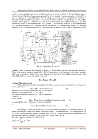 Improving the Stability of Cascaded DC Power Supply System by Adaptive Active Capacitor Converter 
| IJMER | ISSN: 2249–6645 | www.ijmer.com | Vol. 4 | Iss.11| Nov. 2014 | 24| 
ia ref s , is the required current, as seen in (7). In sub circuit C, ia ref s is filtered by R13 and C5 to produce ia 
ref , and only the Oscillation frequency component of ia ref s is retained. For proper operation of the AACC, va 
must be regulated at a value higher than vbus. A voltage closed loop must be included in the controller to 
enforce this (sub circuit D). Specifically, va is sensed and compared with the voltage reference Va ref , and the 
amplified error signal v4 is obtained. The sum of ia ref and v4with the weighted resistors R17 and R18, 
respectively, is used as the current reference of ia . The UC3525 controller is employed as the current regulator 
of ia and drive circuit of AACC. Also,Qa1 and Qa2 are switched in a complementary manner. The shutdown 
signal of UC3525 is generated by sub circuit F that determines the working mode of AACC automatically. If the 
Fig. 6. Control circuit of the AACC 
Cascaded system is unstable, the magnitude of Δvbus, v2 , will be larger than the permitted value, denoted as 
ΔVbus mode, and the shutdown signal of UC3525 will become low. In this case, the AACC works normally. 
Otherwise, the shutdowns signal will go high, shutting down the AACC. Here, ΔVbus mode is set at a value 
below ΔVbus allow to ensure that AACC works well. 
IV. Design Of AACC 
A. Output Filter Capacitor Ca 
With AACC, ignoring the switching harmonics of the cascaded system’s intermediate bus voltage, vbus 
can be expressed as 
vbus = Vbus +ΔVbus allow sin ωt. (8) 
where Vbus is the average value of vbus, and ω is the angular 
frequency of the ripple in vbus, i.e., ω = 2πfc S . 
The instantaneous input power of AACC can be obtained by 
(7) and (8), i.e., 
pa (t) = vbusia 
= (Vbus +ΔVbus allow sin ωt)CbusΔVbus allowω cos ωt. (9) 
Generally, ΔVbus allow _ Vbus; thus, (9) can be simplified 
as 
pa (t) = VbusCbusΔVbus allowω cos ωt. (10) 
According to (7) and (10), the waveforms of the instantaneous input power Pa ,inductor current ia , and 
output filter capacitor voltage va of AACC are depicted in Fig. 7. It can be seen that Ca is discharged from Tos 
/4 to 3Tos /4, and va decreases; and Ca is charged from 3Tos /4 to 5Tos /4, and va increases. Consequently, the 
maximum and minimum values of va occur, respectively, atTos /4 and 3 Tos /4. 
The energy charging Ca from 3Tos /4 to 5Tos /4 
 
