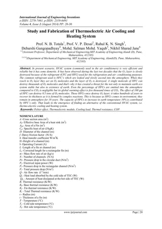International Journal of Engineering Inventions
e-ISSN: 2278-7461, p-ISSN: 2319-6491
Volume 4, Issue 2 (August 2014) PP: 20-30
www.ijeijournal.com Page | 20
Study and Fabrication of Thermoelectric Air Cooling and
Heating System
Prof. N. B. Totala1
, Prof. V. P. Desai2
, Rahul K. N. Singh3
,
Debarshi Gangopadhyay4
, Mohd. Salman Mohd. Yaqub5
, Nikhil Sharad Jane6
1,2
(Assistant Professor, Department of Mechanical Engineering,MIT Academy of Engineering,Alandi (D), Pune,
Maharashtra, 412105)
3,4,5,6
(Department of Mechanical Engineering, MIT Academy of Engineering, Alandi(D), Pune, Maharashtra,
412105)
Abstract: In present scenario, HVAC system (commonly used in the air conditioners) is very efficient and
reliable but it has some demerits. It has been observed during the last two decades that the O3 layer is slowly
destroyed because of the refrigerant (CFC and HFC) used for the refrigeration and air- conditioning purposes.
The common refrigerant used is HFC’s which are leaked and slowly ascend into the atmosphere. When they
reach to O3 layer they act on O3 molecules and the layer of O3 is destroyed. A single molecule of HFC can
destroy thousands of O3 molecules and that's why it has created a threat for the not only to maintain earth eco
system stable but also to existence of earth. Even the percentage of HFCs are emitted into the atmosphere
compared to CO2 is negligible but its global warming effect is few thousand times of CO2. The effect of 100 gm
of HFC can destroy 0.5 tons of O3 molecules. These HFCs once destroy O3 layer; it takes hundreds of years to
recover its thickness as it is formed by complex reactions. This is because as HFCs comes in environment, they
remain in atmosphere for 18 years. The capacity of HFCs to increase in earth temperature 10% is contributed
by HFC’s only. That leads to the emergence of finding an alternative of the conventional HVAC system, i.e.
thermo-electric cooling and heating system.
Keywords: Peltier effect, Thermoelectric module, Cooling load, Thermal resistance, COP.
NOMENCLATURE
A -Cross section area (m2
)
Ab- Effective base Area of a heat sink (m2
)
Afin- Area of a Fin (m2
)
Cp- Specific heat of air (J/kgK)
D- Diameter of the channel (m)
f -Darcy friction factor (N/A)
h -Heat transfer coefficient W/m2
K
H -Height of a channel (m)
I- Operating Current (A)
L -Length of a fin or channel (m)
Lc- Corrected length for a rectangular fin (m)
m - Mass flow rate of air (kg/s)
N - Number of channels (N/A)
Pc- Pressure drop in the circular duct (N/m2
)
Pe- Electrical input power (W)
Pr- Pressure drop in the rectangular channel (N/m2
)
Pt - Total pressure drop (N/m2
)
Q - Air flow rate (f 3
/min)
Qc - Heat load absorbed by the cold side of TEC (W)
Qh - Amount of heat dissipated at the hot side of TEC (W)
R- Thermal resistance (K/W)
Rb- Base thermal resistance (K/W)
Rf - Fin thermal resistance (K/W)
Rt - Total Thermal resistance (K/W)
r - Radius (m)
t - Thickness of a fin (m)
T - Temperature (°C)
Tc - Cold side temperature (°C)
Th - Hot side temperature (°C)
 