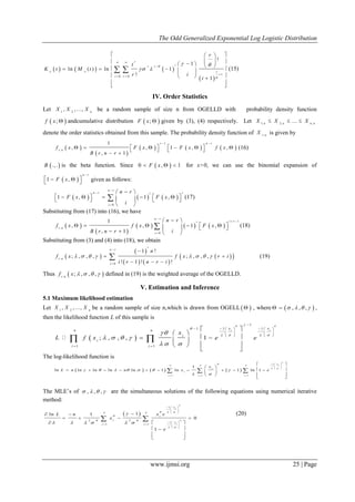 The Odd Generalized Exponential Log Logistic Distribution
www.ijmsi.org 25 | Page
     
 
/
1
0 0
!
1
ln ( ) ln 1
!
1
r
ir r
x x r
i r
r
t
K t M t
ir
i


 
 
 

 
  
     
     
   
 
 
  (15)
IV. Order Statistics
Let 1 2
, , ..., n
X X X be a random sample of size n from OGELLD with probability density function
 ;f x  andcumulative distribution  ;F x  given by (3), (4) respectively. Let 1: 2: n :
...n n n
X X X  
denote the order statistics obtained from this sample. The probability density function of r:n
X is given by
 
 
     
1
:
1
, , 1 , ,
, 1
r n r
r n
f x F x F x f x
B r n r
 
           
 
(16)
 .,.B is the beta function. Since  0 , 1F x   for x>0, we can use the binomial expansion of
 1 ,
n r
F x

    given as follows:
     
0
1 , 1 ,
n r
n r ii
i
n r
F x F x
i



 
           
 
 (17)
Substituting from (17) into (16), we have
 
 
     
1
:
0
1
, , 1 ,
, 1
n r
i ri
r n
i
n r
f x f x F x
iB r n r

 

 
        
   
 (18)
Substituting from (3) and (4) into (18), we obtain
 
 
   
  :
0
1 !
; , , , ; , , ,
! 1 ! !
i
n r
r n
i
n
f x f x r i
i r n r i
       



 
  
 (19)
Thus  :
; , , ,r n
f x     defined in (19) is the weighted average of the OGELLD.
V. Estimation and Inference
5.1 Maximum likelihood estimation
Let 1 2
, , ..., n
X X X be a random sample of size n,which is drawn from OGELL  , where  , , ,     ,
then the likelihood function L of this sample is
 
1
1 11
1 1
; , , , 1
i ix x
n n
i
i
i i
x
L f x e e
 

   
   
  

     
   
   
 
 
 
   
  
 
 
The log-likelihood function is
     
1
1 1 1
1
ln ln ln ln ln 1 ln 1 ln 1
ix
n n n
i
i
i i i
x
L n n x e


 
      
 
  
 
 
  
 
 
           
  
 
  
The MLE’s of , , ,    are the simultaneous solutions of the following equations using numerical iterative
method:
 
1
2 2
1
1 1
1ln 1
0
1
i
i
x
n n
i
i
x
i i
x eL n
x
e


  

 
 

     
  
 
 
  
   
 
 
   
  
 
 
 
 
(20)
 