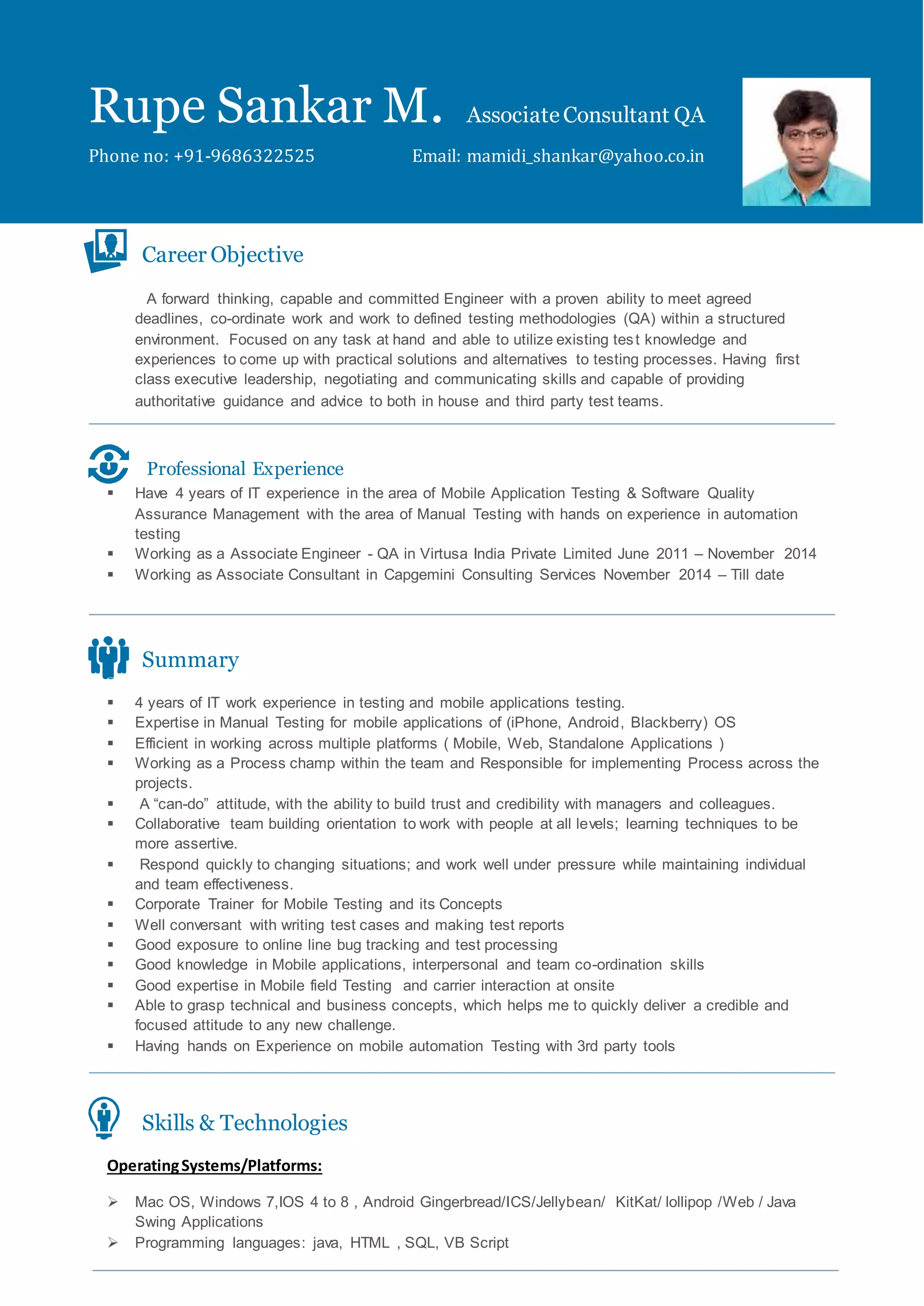 Rupe Sankar M. AssociateConsultant QA
Phone no: +91-9686322525 Email: mamidi_shankar@yahoo.co.in
Career Objective
A forward thinking, capable and committed Engineer with a proven ability to meet agreed
deadlines, co-ordinate work and work to defined testing methodologies (QA) within a structured
environment. Focused on any task at hand and able to utilize existing test knowledge and
experiences to come up with practical solutions and alternatives to testing processes. Having first
class executive leadership, negotiating and communicating skills and capable of providing
authoritative guidance and advice to both in house and third party test teams.
Professional Experience
 Have 4 years of IT experience in the area of Mobile Application Testing & Software Quality
Assurance Management with the area of Manual Testing with hands on experience in automation
testing
 Working as a Associate Engineer - QA in Virtusa India Private Limited June 2011 – November 2014
 Working as Associate Consultant in Capgemini Consulting Services November 2014 – Till date
Summary
 4 years of IT work experience in testing and mobile applications testing.
 Expertise in Manual Testing for mobile applications of (iPhone, Android, Blackberry) OS
 Efficient in working across multiple platforms ( Mobile, Web, Standalone Applications )
 Working as a Process champ within the team and Responsible for implementing Process across the
projects.
 A “can-do” attitude, with the ability to build trust and credibility with managers and colleagues.
 Collaborative team building orientation to work with people at all levels; learning techniques to be
more assertive.
 Respond quickly to changing situations; and work well under pressure while maintaining individual
and team effectiveness.
 Corporate Trainer for Mobile Testing and its Concepts
 Well conversant with writing test cases and making test reports
 Good exposure to online line bug tracking and test processing
 Good knowledge in Mobile applications, interpersonal and team co-ordination skills
 Good expertise in Mobile field Testing and carrier interaction at onsite
 Able to grasp technical and business concepts, which helps me to quickly deliver a credible and
focused attitude to any new challenge.
 Having hands on Experience on mobile automation Testing with 3rd party tools
Skills & Technologies
OperatingSystems/Platforms:
 Mac OS, Windows 7,IOS 4 to 8 , Android Gingerbread/ICS/Jellybean/ KitKat/ lollipop /Web / Java
Swing Applications
 Programming languages: java, HTML , SQL, VB Script
 
