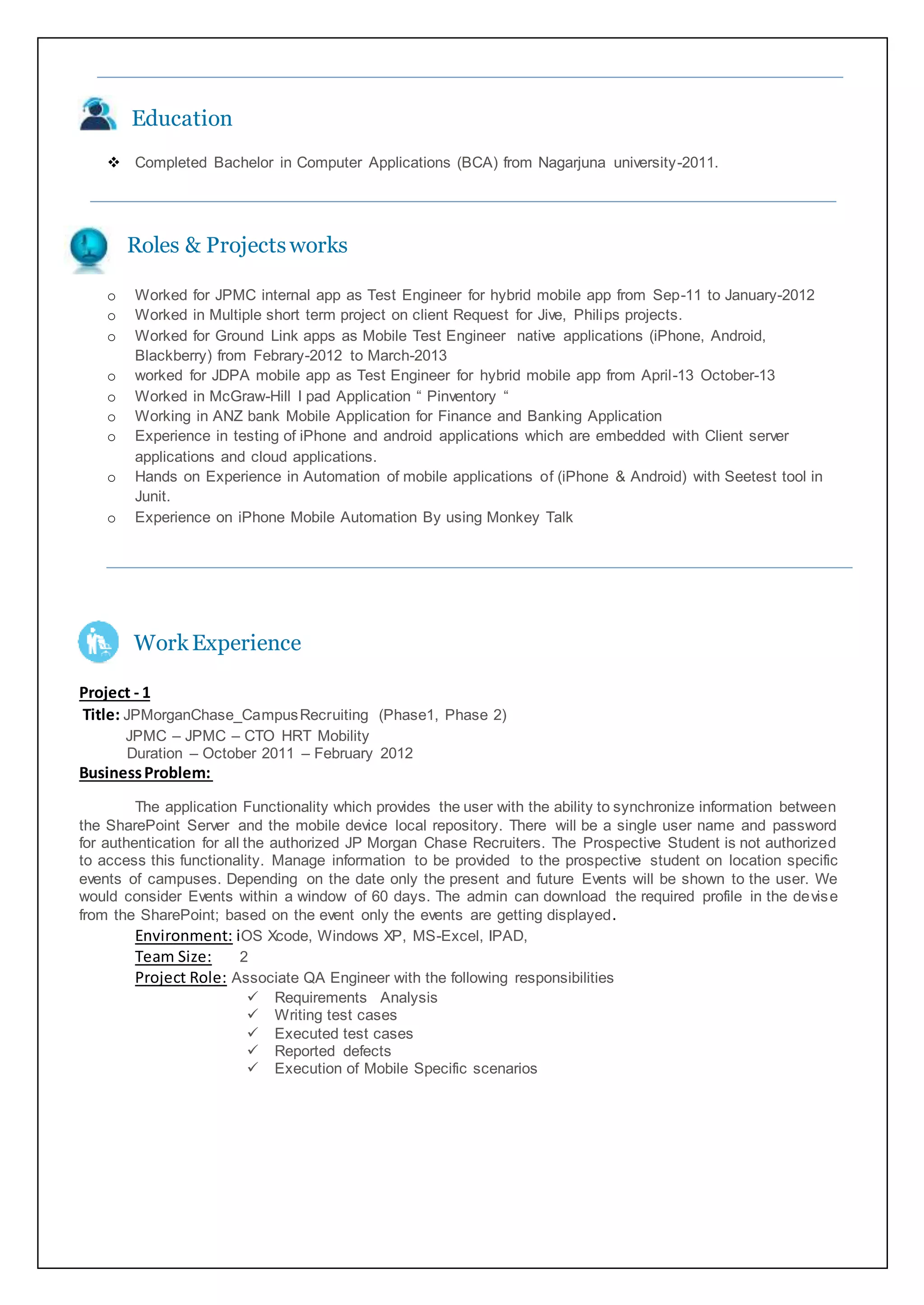 Education
 Completed Bachelor in Computer Applications (BCA) from Nagarjuna university-2011.
Roles & Projectsworks
o Worked for JPMC internal app as Test Engineer for hybrid mobile app from Sep-11 to January-2012
o Worked in Multiple short term project on client Request for Jive, Philips projects.
o Worked for Ground Link apps as Mobile Test Engineer native applications (iPhone, Android,
Blackberry) from Febrary-2012 to March-2013
o worked for JDPA mobile app as Test Engineer for hybrid mobile app from April-13 October-13
o Worked in McGraw-Hill I pad Application “ Pinventory “
o Working in ANZ bank Mobile Application for Finance and Banking Application
o Experience in testing of iPhone and android applications which are embedded with Client server
applications and cloud applications.
o Hands on Experience in Automation of mobile applications of (iPhone & Android) with Seetest tool in
Junit.
o Experience on iPhone Mobile Automation By using Monkey Talk
WorkExperience
Project - 1
Title: JPMorganChase_CampusRecruiting (Phase1, Phase 2)
JPMC – JPMC – CTO HRT Mobility
Duration – October 2011 – February 2012
BusinessProblem:
The application Functionality which provides the user with the ability to synchronize information between
the SharePoint Server and the mobile device local repository. There will be a single user name and password
for authentication for all the authorized JP Morgan Chase Recruiters. The Prospective Student is not authorized
to access this functionality. Manage information to be provided to the prospective student on location specific
events of campuses. Depending on the date only the present and future Events will be shown to the user. We
would consider Events within a window of 60 days. The admin can download the required profile in the devise
from the SharePoint; based on the event only the events are getting displayed.
Environment: iOS Xcode, Windows XP, MS-Excel, IPAD,
Team Size: 2
Project Role: Associate QA Engineer with the following responsibilities
 Requirements Analysis
 Writing test cases
 Executed test cases
 Reported defects
 Execution of Mobile Specific scenarios
 