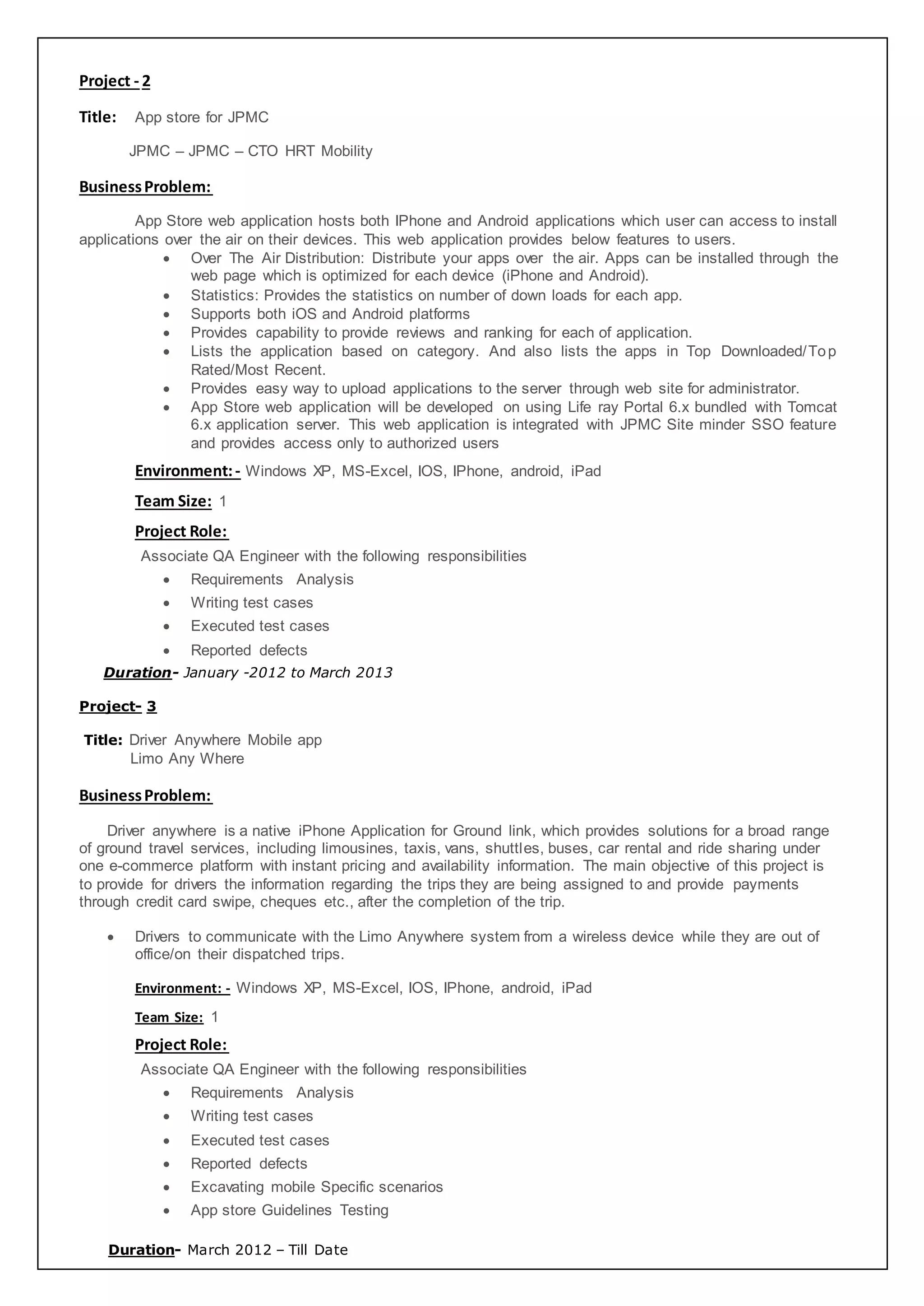 Project - 2
Title: App store for JPMC
JPMC – JPMC – CTO HRT Mobility
BusinessProblem:
App Store web application hosts both IPhone and Android applications which user can access to install
applications over the air on their devices. This web application provides below features to users.
 Over The Air Distribution: Distribute your apps over the air. Apps can be installed through the
web page which is optimized for each device (iPhone and Android).
 Statistics: Provides the statistics on number of down loads for each app.
 Supports both iOS and Android platforms
 Provides capability to provide reviews and ranking for each of application.
 Lists the application based on category. And also lists the apps in Top Downloaded/Top
Rated/Most Recent.
 Provides easy way to upload applications to the server through web site for administrator.
 App Store web application will be developed on using Life ray Portal 6.x bundled with Tomcat
6.x application server. This web application is integrated with JPMC Site minder SSO feature
and provides access only to authorized users
Environment:- Windows XP, MS-Excel, IOS, IPhone, android, iPad
Team Size: 1
Project Role:
Associate QA Engineer with the following responsibilities
 Requirements Analysis
 Writing test cases
 Executed test cases
 Reported defects
Duration- January -2012 to March 2013
Project- 3
Title: Driver Anywhere Mobile app
Limo Any Where
BusinessProblem:
Driver anywhere is a native iPhone Application for Ground link, which provides solutions for a broad range
of ground travel services, including limousines, taxis, vans, shuttles, buses, car rental and ride sharing under
one e-commerce platform with instant pricing and availability information. The main objective of this project is
to provide for drivers the information regarding the trips they are being assigned to and provide payments
through credit card swipe, cheques etc., after the completion of the trip.
 Drivers to communicate with the Limo Anywhere system from a wireless device while they are out of
office/on their dispatched trips.
Environment: - Windows XP, MS-Excel, IOS, IPhone, android, iPad
Team Size: 1
Project Role:
Associate QA Engineer with the following responsibilities
 Requirements Analysis
 Writing test cases
 Executed test cases
 Reported defects
 Excavating mobile Specific scenarios
 App store Guidelines Testing
Duration- March 2012 – Till Date
 