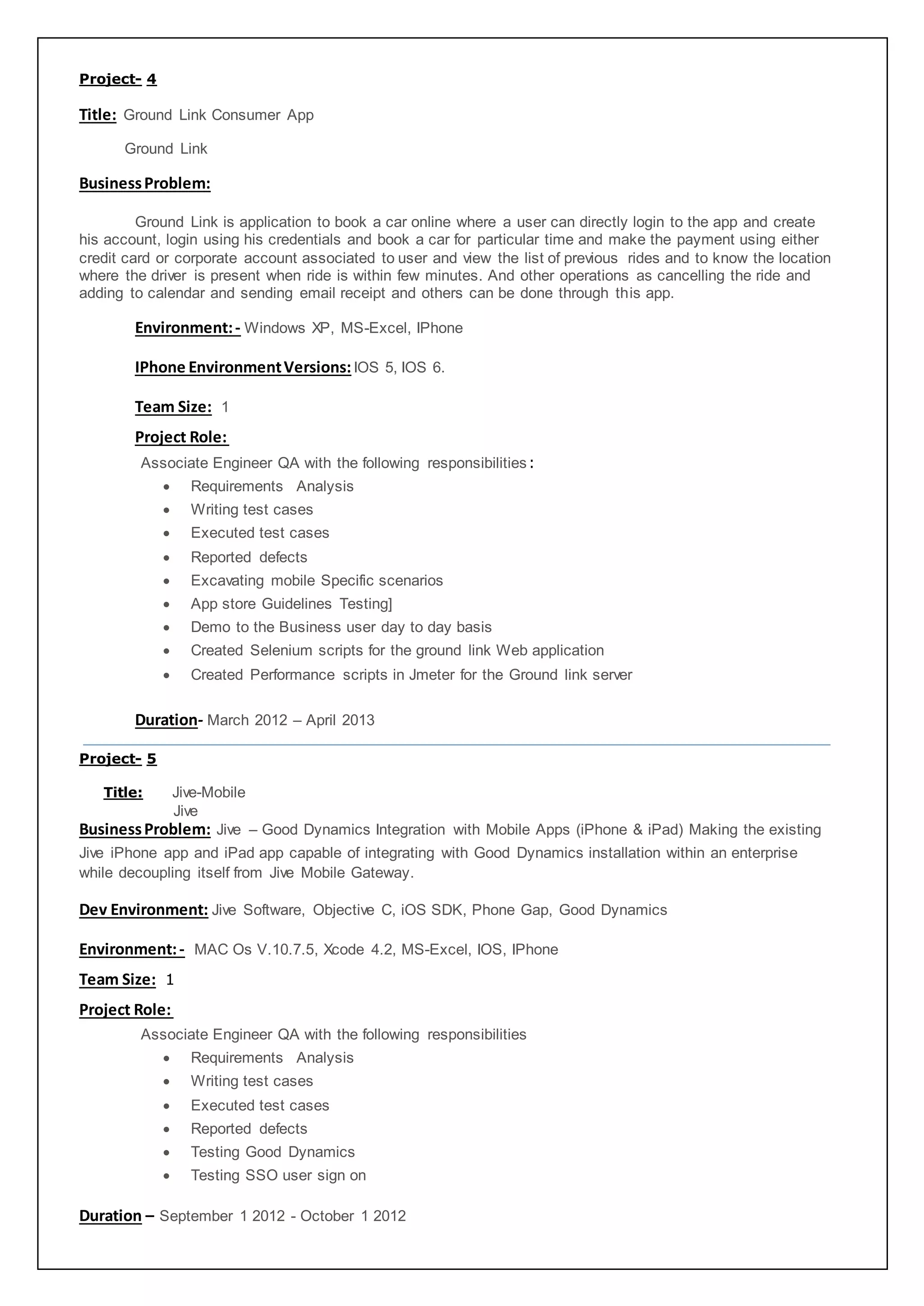 Project- 4
Title: Ground Link Consumer App
Ground Link
BusinessProblem:
Ground Link is application to book a car online where a user can directly login to the app and create
his account, login using his credentials and book a car for particular time and make the payment using either
credit card or corporate account associated to user and view the list of previous rides and to know the location
where the driver is present when ride is within few minutes. And other operations as cancelling the ride and
adding to calendar and sending email receipt and others can be done through this app.
Environment:- Windows XP, MS-Excel, IPhone
IPhone EnvironmentVersions:IOS 5, IOS 6.
Team Size: 1
Project Role:
Associate Engineer QA with the following responsibilities:
 Requirements Analysis
 Writing test cases
 Executed test cases
 Reported defects
 Excavating mobile Specific scenarios
 App store Guidelines Testing]
 Demo to the Business user day to day basis
 Created Selenium scripts for the ground link Web application
 Created Performance scripts in Jmeter for the Ground link server
Duration- March 2012 – April 2013
Project- 5
Title: Jive-Mobile
Jive
BusinessProblem: Jive – Good Dynamics Integration with Mobile Apps (iPhone & iPad) Making the existing
Jive iPhone app and iPad app capable of integrating with Good Dynamics installation within an enterprise
while decoupling itself from Jive Mobile Gateway.
Dev Environment: Jive Software, Objective C, iOS SDK, Phone Gap, Good Dynamics
Environment:- MAC Os V.10.7.5, Xcode 4.2, MS-Excel, IOS, IPhone
Team Size: 1
Project Role:
Associate Engineer QA with the following responsibilities
 Requirements Analysis
 Writing test cases
 Executed test cases
 Reported defects
 Testing Good Dynamics
 Testing SSO user sign on
Duration – September 1 2012 - October 1 2012
 