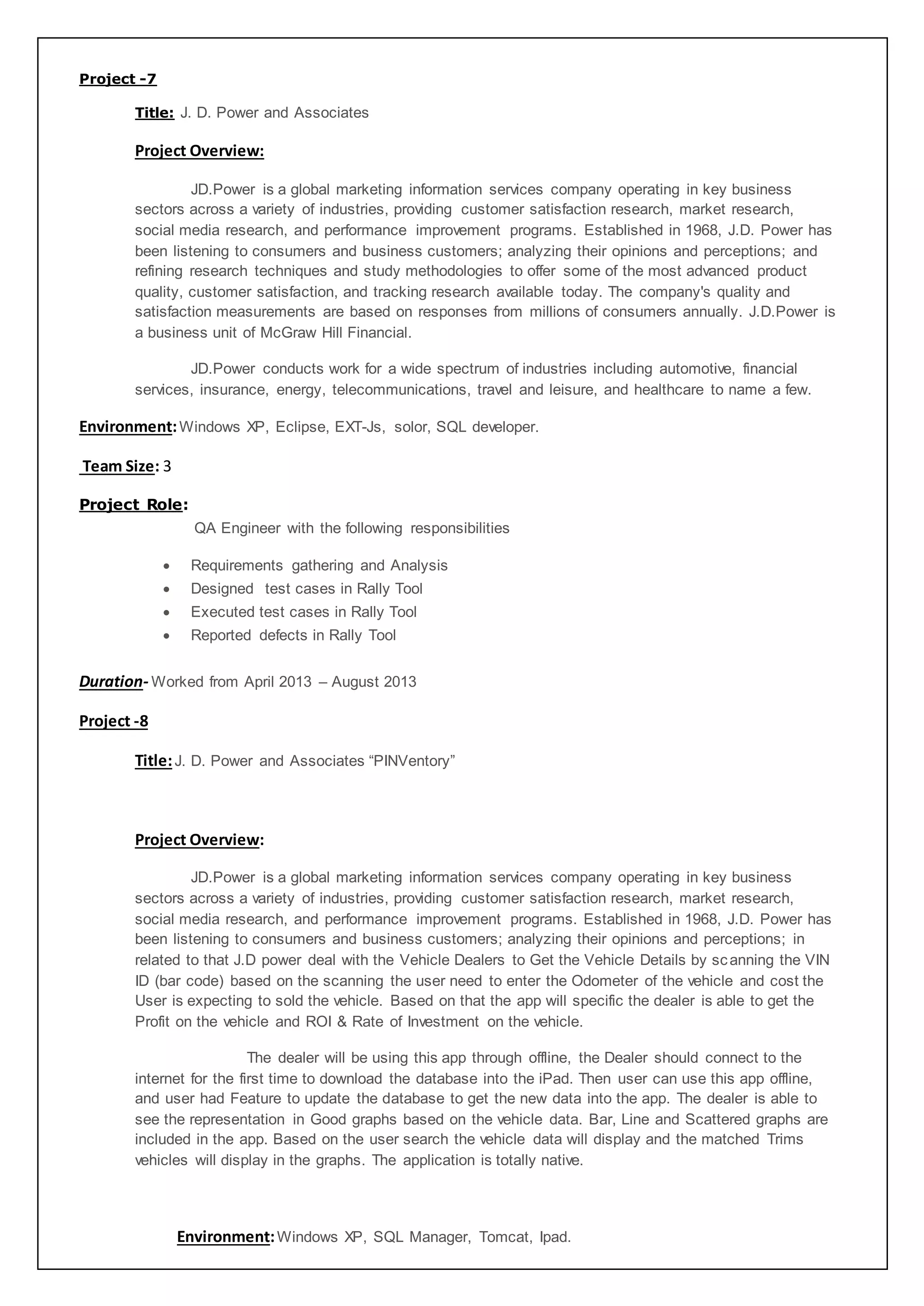 Project -7
Title: J. D. Power and Associates
Project Overview:
JD.Power is a global marketing information services company operating in key business
sectors across a variety of industries, providing customer satisfaction research, market research,
social media research, and performance improvement programs. Established in 1968, J.D. Power has
been listening to consumers and business customers; analyzing their opinions and perceptions; and
refining research techniques and study methodologies to offer some of the most advanced product
quality, customer satisfaction, and tracking research available today. The company's quality and
satisfaction measurements are based on responses from millions of consumers annually. J.D.Power is
a business unit of McGraw Hill Financial.
JD.Power conducts work for a wide spectrum of industries including automotive, financial
services, insurance, energy, telecommunications, travel and leisure, and healthcare to name a few.
Environment:Windows XP, Eclipse, EXT-Js, solor, SQL developer.
Team Size: 3
Project Role:
QA Engineer with the following responsibilities
 Requirements gathering and Analysis
 Designed test cases in Rally Tool
 Executed test cases in Rally Tool
 Reported defects in Rally Tool
Duration- Worked from April 2013 – August 2013
Project -8
Title:J. D. Power and Associates “PINVentory”
Project Overview:
JD.Power is a global marketing information services company operating in key business
sectors across a variety of industries, providing customer satisfaction research, market research,
social media research, and performance improvement programs. Established in 1968, J.D. Power has
been listening to consumers and business customers; analyzing their opinions and perceptions; in
related to that J.D power deal with the Vehicle Dealers to Get the Vehicle Details by scanning the VIN
ID (bar code) based on the scanning the user need to enter the Odometer of the vehicle and cost the
User is expecting to sold the vehicle. Based on that the app will specific the dealer is able to get the
Profit on the vehicle and ROI & Rate of Investment on the vehicle.
The dealer will be using this app through offline, the Dealer should connect to the
internet for the first time to download the database into the iPad. Then user can use this app offline,
and user had Feature to update the database to get the new data into the app. The dealer is able to
see the representation in Good graphs based on the vehicle data. Bar, Line and Scattered graphs are
included in the app. Based on the user search the vehicle data will display and the matched Trims
vehicles will display in the graphs. The application is totally native.
Environment:Windows XP, SQL Manager, Tomcat, Ipad.
 