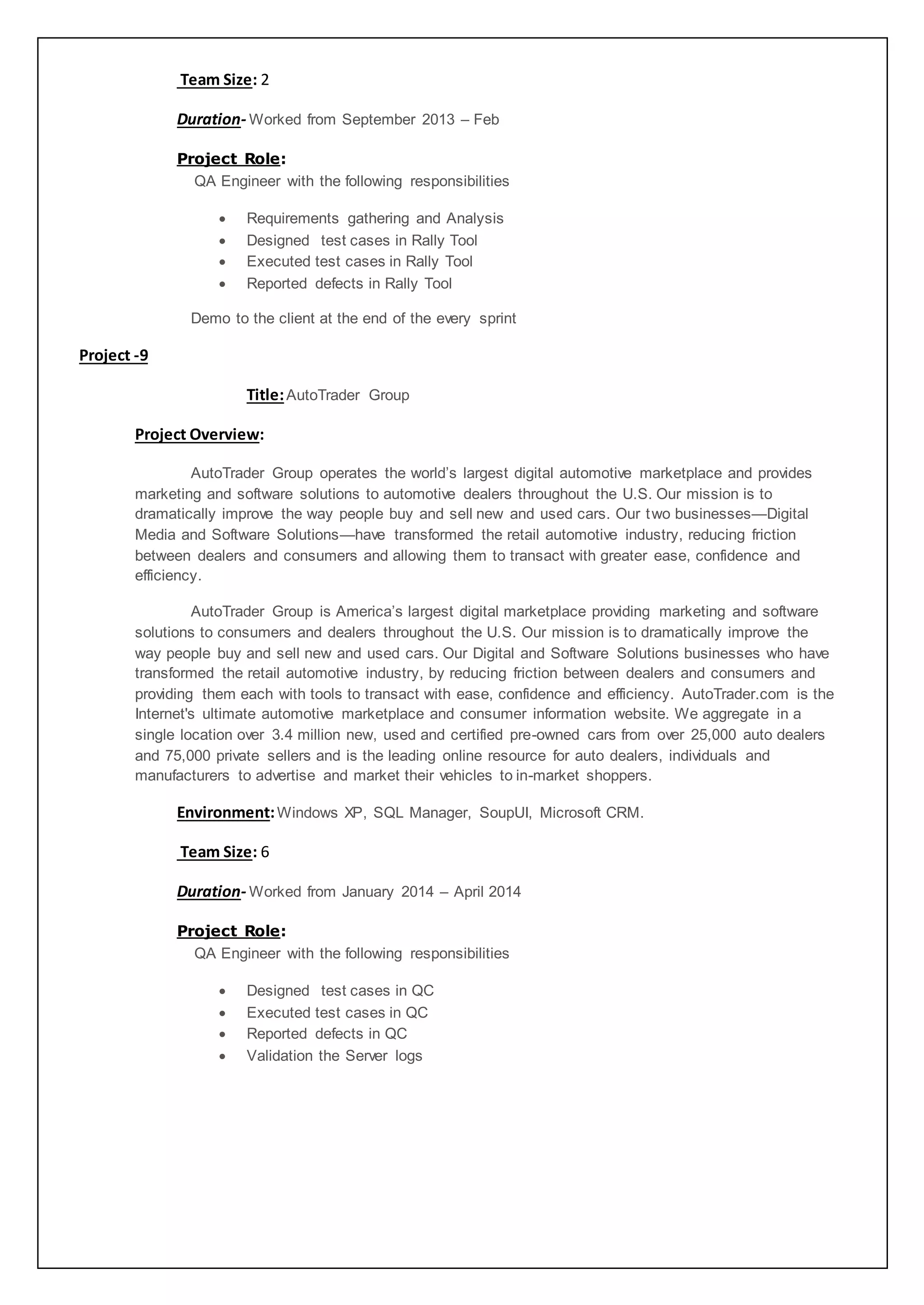 Team Size: 2
Duration- Worked from September 2013 – Feb
Project Role:
QA Engineer with the following responsibilities
 Requirements gathering and Analysis
 Designed test cases in Rally Tool
 Executed test cases in Rally Tool
 Reported defects in Rally Tool
Demo to the client at the end of the every sprint
Project -9
Title:AutoTrader Group
Project Overview:
AutoTrader Group operates the world’s largest digital automotive marketplace and provides
marketing and software solutions to automotive dealers throughout the U.S. Our mission is to
dramatically improve the way people buy and sell new and used cars. Our two businesses—Digital
Media and Software Solutions—have transformed the retail automotive industry, reducing friction
between dealers and consumers and allowing them to transact with greater ease, confidence and
efficiency.
AutoTrader Group is America’s largest digital marketplace providing marketing and software
solutions to consumers and dealers throughout the U.S. Our mission is to dramatically improve the
way people buy and sell new and used cars. Our Digital and Software Solutions businesses who have
transformed the retail automotive industry, by reducing friction between dealers and consumers and
providing them each with tools to transact with ease, confidence and efficiency. AutoTrader.com is the
Internet's ultimate automotive marketplace and consumer information website. We aggregate in a
single location over 3.4 million new, used and certified pre-owned cars from over 25,000 auto dealers
and 75,000 private sellers and is the leading online resource for auto dealers, individuals and
manufacturers to advertise and market their vehicles to in-market shoppers.
Environment:Windows XP, SQL Manager, SoupUI, Microsoft CRM.
Team Size: 6
Duration- Worked from January 2014 – April 2014
Project Role:
QA Engineer with the following responsibilities
 Designed test cases in QC
 Executed test cases in QC
 Reported defects in QC
 Validation the Server logs
 