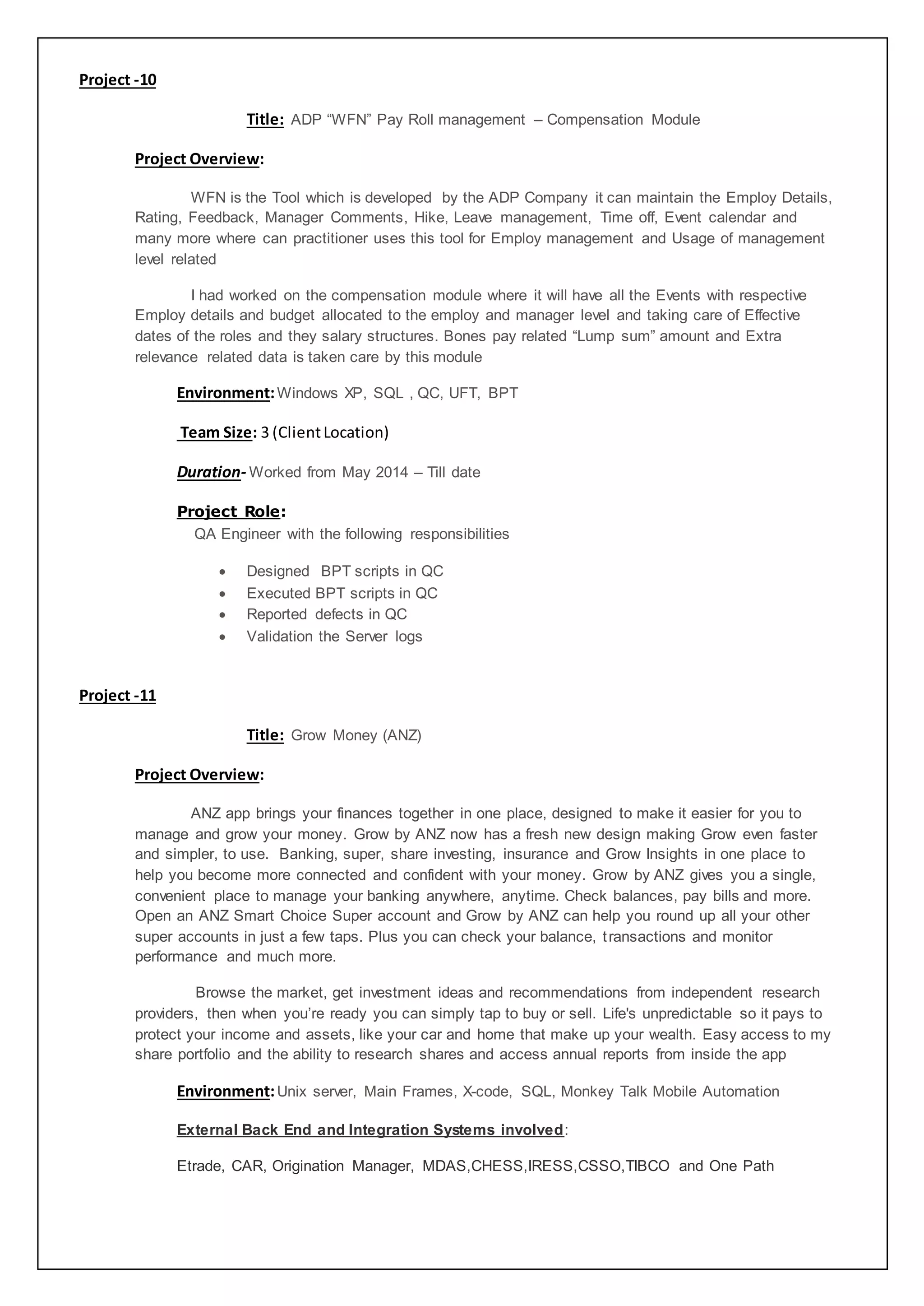 Project -10
Title: ADP “WFN” Pay Roll management – Compensation Module
Project Overview:
WFN is the Tool which is developed by the ADP Company it can maintain the Employ Details,
Rating, Feedback, Manager Comments, Hike, Leave management, Time off, Event calendar and
many more where can practitioner uses this tool for Employ management and Usage of management
level related
I had worked on the compensation module where it will have all the Events with respective
Employ details and budget allocated to the employ and manager level and taking care of Effective
dates of the roles and they salary structures. Bones pay related “Lump sum” amount and Extra
relevance related data is taken care by this module
Environment:Windows XP, SQL , QC, UFT, BPT
Team Size: 3 (ClientLocation)
Duration- Worked from May 2014 – Till date
Project Role:
QA Engineer with the following responsibilities
 Designed BPT scripts in QC
 Executed BPT scripts in QC
 Reported defects in QC
 Validation the Server logs
Project -11
Title: Grow Money (ANZ)
Project Overview:
ANZ app brings your finances together in one place, designed to make it easier for you to
manage and grow your money. Grow by ANZ now has a fresh new design making Grow even faster
and simpler, to use. Banking, super, share investing, insurance and Grow Insights in one place to
help you become more connected and confident with your money. Grow by ANZ gives you a single,
convenient place to manage your banking anywhere, anytime. Check balances, pay bills and more.
Open an ANZ Smart Choice Super account and Grow by ANZ can help you round up all your other
super accounts in just a few taps. Plus you can check your balance, transactions and monitor
performance and much more.
Browse the market, get investment ideas and recommendations from independent research
providers, then when you’re ready you can simply tap to buy or sell. Life's unpredictable so it pays to
protect your income and assets, like your car and home that make up your wealth. Easy access to my
share portfolio and the ability to research shares and access annual reports from inside the app
Environment:Unix server, Main Frames, X-code, SQL, Monkey Talk Mobile Automation
External Back End and Integration Systems involved:
Etrade, CAR, Origination Manager, MDAS,CHESS,IRESS,CSSO,TIBCO and One Path
 
