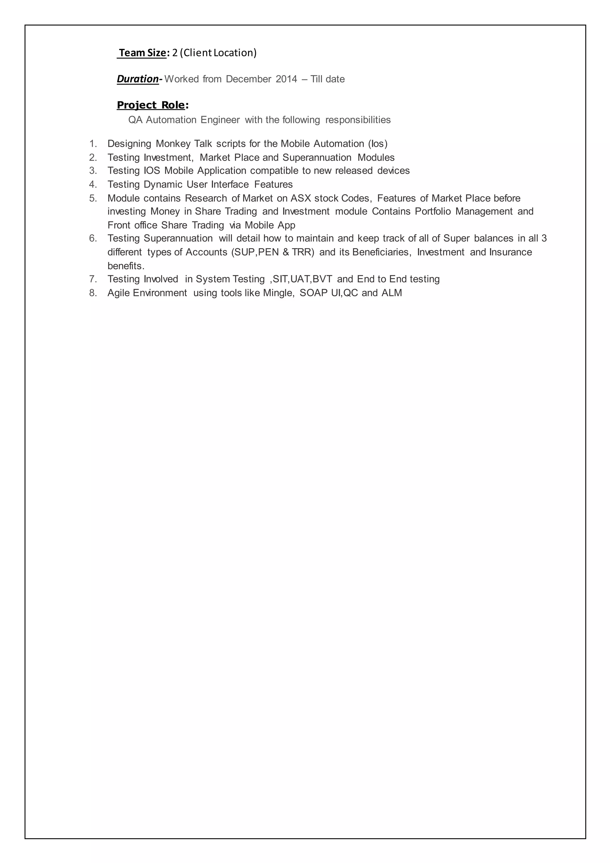 Team Size: 2 (ClientLocation)
Duration- Worked from December 2014 – Till date
Project Role:
QA Automation Engineer with the following responsibilities
1. Designing Monkey Talk scripts for the Mobile Automation (Ios)
2. Testing Investment, Market Place and Superannuation Modules
3. Testing IOS Mobile Application compatible to new released devices
4. Testing Dynamic User Interface Features
5. Module contains Research of Market on ASX stock Codes, Features of Market Place before
investing Money in Share Trading and Investment module Contains Portfolio Management and
Front office Share Trading via Mobile App
6. Testing Superannuation will detail how to maintain and keep track of all of Super balances in all 3
different types of Accounts (SUP,PEN & TRR) and its Beneficiaries, Investment and Insurance
benefits.
7. Testing Involved in System Testing ,SIT,UAT,BVT and End to End testing
8. Agile Environment using tools like Mingle, SOAP UI,QC and ALM
 