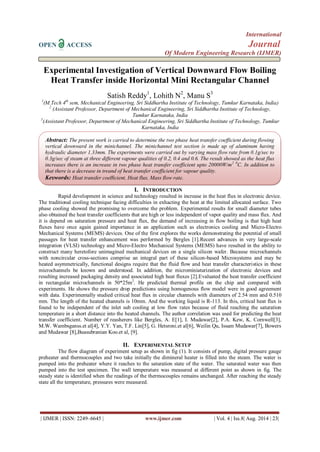 International 
OPEN ACCESS Journal 
Of Modern Engineering Research (IJMER) 
| IJMER | ISSN: 2249–6645 | www.ijmer.com | Vol. 4 | Iss.8| Aug. 2014 | 23| 
Experimental Investigation of Vertical Downward Flow Boiling Heat Transfer inside Horizontal Mini Rectangular Channel Satish Reddy1, Lohith N2, Manu S3 1(M.Tech 4th sem, Mechanical Engineering, Sri Siddhartha Institute of Technology, Tumkur Karnataka, India) 2 (Assistant Professor, Department of Mechanical Engineering, Sri Siddhartha Institute of Technology, Tumkur Karnataka, India 3(Assistant Professor, Department of Mechanical Engineering, Sri Siddhartha Institute of Technology, Tumkur Karnataka, India 
I. INTRODUCTION 
Rapid development in science and technology resulted in increase in the heat flux in electronic device. The traditional cooling technique facing difficulties in exhacting the heat at the limited allocated surface. Two phase cooling showed the promising to overcome the problem. Experimental results for small diameter tubes also obtained the heat transfer coefficients that are high or less independent of vapor quality and mass flux. And it is depend on saturation pressure and heat flux, the demand of increasing in flow boiling is that high heat fluxes have once again gained importance in an application such as electronics cooling and Micro-Electro Mechanical Systems (MEMS) devices. One of the first explores the works demonstrating the potential of small passages for heat transfer enhancement was performed by Bergles [1].Recent advances in very large-scale integration (VLSI) technology and Micro-Electro Mechanical Systems (MEMS) have resulted in the ability to construct many heretofore unimagined mechanical devices on a single silicon wafer. Because microchannels with noncircular cross-sections comprise an integral part of these silicon-based Microsystems and may be heated asymmetrically, functional designs require that the fluid flow and heat transfer characteristics in these microchannels be known and understood. In addition, the microminiaturization of electronic devices and resulting increased packaging density and associated high heat fluxes [2].Evaluated the heat transfer coefficient in rectangular microchannels in 50*25m2. He predicted thermal profile on the chip and compared with experiments. He shows the pressure drop predictions using homogenous flow model were in good agreement with data. Experimentally studied critical heat flux in circular channels with diameters of 2.54 mm and 0.510 mm. The length of the heated channels is 10mm. And the working liquid is R-113. In this, critical heat flux is found to be independent of the inlet sub cooling at low flow rates because of fluid reaching the saturation temperature in a short distance into the heated channels. The author correlation was used for predicting the heat transfer coefficient. Number of reasherers like Bergles, A. E[1], I. Mudawar[2], P.A. Kew, K. Cornwell[3], M.W. Wambsganss.et al[4], Y.Y. Yan, T.F. Lin[5], G. Hetsroni.et al[6], Weilin Qu, Issam Mudawar[7], Bowers and Mudawar [8],Buasubranian Koo.et al, [9]. 
II. EXPERIMENTAL SETUP 
The flow diagram of experiment setup as shown in fig (1). It consists of pump, digital pressure gauge preheater and thermocouples and two take initially the dimineral heater is filled into the steam. The water is pumped into the preheater where it reaches to the saturation state of the water. The saturated water was then pumped into the test specimen. The wall temperature was measured at different point as shown in fig. The steady state is identified when the readings of the thermocouples remains unchanged. After reaching the steady state all the temperature, pressures were measured. 
Abstract: The present work is carried to determine the two phase heat transfer coefficient during flowing vertical downward in the minichannel. The minichannel test section is made up of aluminum having hydraulic diameter 1.33mm. The experiments were carried out by varying mass flow rate from 0.1g/sec to 0.3g/sec of steam at three different vapour qualities of 0.2, 0.4 and 0.6. The result showed as the heat flux increases there is an increase in two phase heat transfer coefficient upto 20000W/m2 0C. In addition to that there is a decrease in treand of heat transfer coefficient for vapour quality. 
Keywords: Heat transfer coefficient, Heat flux, Mass flow rate.  