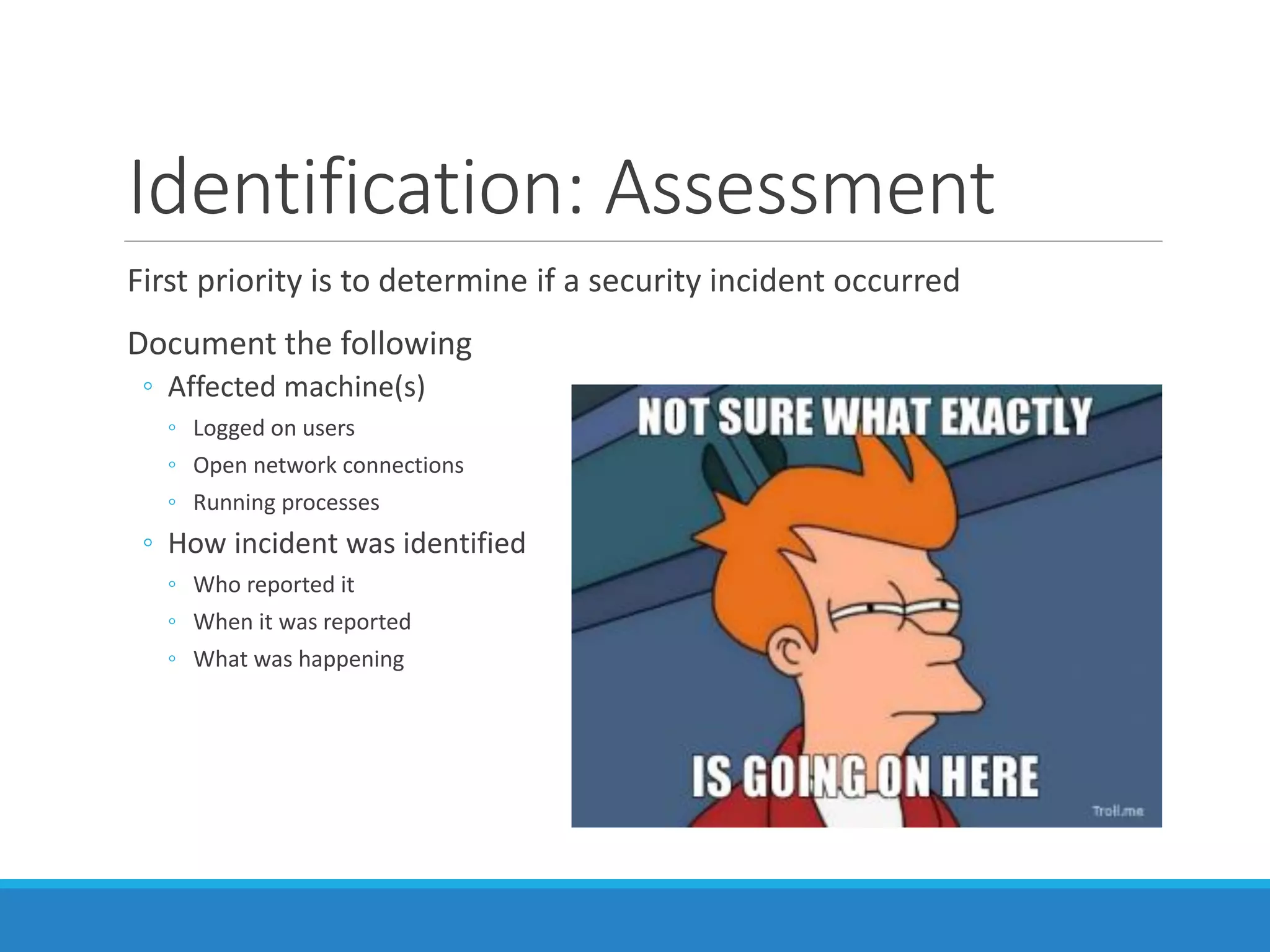 Identification: Assessment
First priority is to determine if a security incident occurred
Document the following
◦ Affected machine(s)
◦ Logged on users
◦ Open network connections
◦ Running processes
◦ How incident was identified
◦ Who reported it
◦ When it was reported
◦ What was happening
 